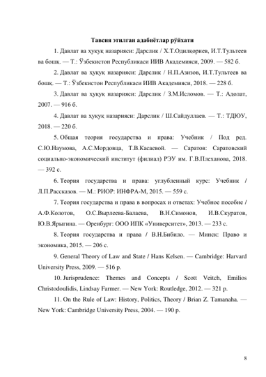 8 
 
Тавсия этилган адабиётлар рўйхати 
1. Давлат ва ҳуқуқ назарияси: Дарслик / Х.Т.Одилқориев, И.Т.Тультеев 
ва бошқ. — Т.: Ўзбекистон Республикаси ИИВ Академияси, 2009. — 582 б. 
2. Давлат ва ҳуқуқ назарияси: Дарслик / Н.П.Азизов, И.Т.Тультеев ва 
бошқ. — Т.: Ўзбекистон Республикаси ИИВ Академияси, 2018. — 228 б. 
3. Давлат ва ҳуқуқ назарияси: Дарслик / З.М.Исломов. — Т.: Адолат, 
2007. — 916 б. 
4. Давлат ва ҳуқуқ назарияси: Дарслик / Ш.Сайдуллаев. — Т.: ТДЮУ, 
2018. — 220 б. 
5. Общая теория государства и права: Учебник / Под ред. 
С.Ю.Наумова, А.С.Мордовца, Т.В.Касаевой. — Саратов: Саратовский 
социально-экономический институт (филиал) РЭУ им. Г.В.Плеханова, 2018. 
— 392 с. 
6. Теория государства и права: углубленный курс: Учебник / 
Л.П.Рассказов. — М.: РИОР: ИНФРА-М, 2015. — 559 с. 
7. Теория государства и права в вопросах и ответах: Учебное пособие / 
А.Ф.Колотов, 
О.С.Вырлеева-Балаева, 
В.Н.Симонов, 
И.В.Скуратов, 
Ю.В.Ярыгина. — Оренбург: ООО ИПК «Университет», 2013. — 233 с. 
8. Теория государства и права / В.Н.Бибило. — Минск: Право и 
экономика, 2015. — 206 с. 
9. General Theory of Law and State / Hans Kelsen. — Cambridge: Harvard 
University Press, 2009. — 516 p. 
10. Jurisprudence: Themes and Concepts / Scott Veitch, Emilios 
Christodoulidis, Lindsay Farmer. — New York: Routledge, 2012. — 321 p. 
11. On the Rule of Law: History, Politics, Theory / Brian Z. Tamanaha. — 
New York: Cambridge University Press, 2004. — 190 p. 
