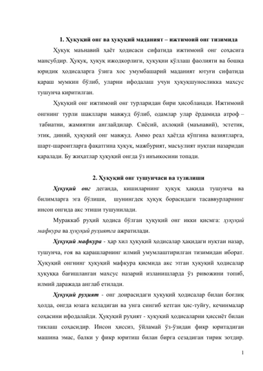 1 
 
1. Ҳуқуқий онг ва ҳуқуқий маданият – ижтимоий онг тизимида 
Ҳуқуқ маънавий ҳаёт ҳодисаси сифатида ижтимоий онг соҳасига 
мансубдир. Ҳуқуқ, ҳуқуқ ижодкорлиги, ҳуқуқни қўллаш фаолияти ва бошқа 
юридик ҳодисаларга ўзига хос умумбашарий маданият ютуғи сифатида 
қараш мумкин бўлиб, уларни ифодалаш учун ҳуқуқшуносликка махсус 
тушунча киритилган.  
Ҳуқуқий онг ижтимоий онг турларидан бири ҳисобланади. Ижтимоий 
онгнинг турли шакллари мавжуд бўлиб, одамлар улар ёрдамида атроф –
 табиатни, жамиятни англайдилар. Сиёсий, ахлоқий (маънавий), эстетик, 
этик, диний, ҳуқуқий онг мавжуд. Аммо реал ҳаётда кўпгина вазиятларга, 
шарт-шароитларга фақатгина ҳуқуқ, мажбурият, масъулият нуқтаи назаридан 
қаралади. Бу жиҳатлар ҳуқуқий онгда ўз инъикосини топади.  
 
2. Ҳуқуқий онг тушунчаси ва тузилиши 
Ҳуқуқий онг деганда, кишиларнинг ҳуқуқ ҳақида тушунча ва 
билимларга эга бўлиши,  шунингдек ҳуқуқ борасидаги тасаввурларнинг 
инсон онгида акс этиши тушунилади.  
Мураккаб руҳий ҳодиса бўлган ҳуқуқий онг икки қисмга: ҳуқуқий 
мафкура ва ҳуқуқий руҳиятга ажратилади.  
Ҳуқуқий мафкура - ҳар хил ҳуқуқий ҳодисалар ҳақидаги нуқтаи назар, 
тушунча, ғоя ва қарашларнинг илмий умумлаштирилган тизимидан иборат. 
Ҳуқуқий онгнинг ҳуқуқий мафкура қисмида акс этган ҳуқуқий ҳодисалар 
ҳуқуққа бағишланган махсус назарий изланишларда ўз ривожини топиб, 
илмий даражада англаб етилади. 
Ҳуқуқий руҳият - онг доирасидаги ҳуқуқий ҳодисалар билан боғлиқ 
ҳолда, онгда юзага келадиган ва унга сингиб кетган ҳис-туйғу, кечинмалар 
соҳасини ифодалайди. Ҳуқуқий руҳият - ҳуқуқий ҳодисаларни ҳиссиёт билан 
тиклаш соҳасидир. Инсон ҳиссиз, ўйламай ўз-ўзидан фикр юритадиган 
машина эмас, балки у фикр юритиш билан бирга сезадиган тирик зотдир. 
