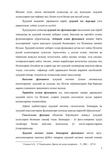 2 
Шунинг учун, инсон ижтимоий ҳодисалар ва шу жумладан ҳуқуқий 
ҳодисаларни ҳам нафақат ақл, балки сезги билан ҳам англаб етади. 
Ҳуқуқий маданият даражасига қараб, ҳуқуқий онг турлари учга 
ажратилади: оддий, илмий ва касбий.  
Ҳуқуқшунос-олимлар ҳуқуқий онг функциялари масаласини ҳам кўриб 
чиқадилар ва ҳуқуқий онгнинг ахборот олиш, баҳолаш ва тартибга солиш 
функцияларини кўрсатадилар. Ахборот олиш функцияси жамият барча 
аъзоларининг турли шаклдаги ҳуқуқий билимларга эга бўлишида намоён 
бўлади. Ҳуқуқий онгнинг ахборот олиш функцияси кетма-кет пайдо бўлувчи 
руҳий ҳодисалардан тузилган: биринчидан, у асосан сезиш, эшитиш ва 
кўришдан вужудга келади; иккинчидан, қабул қилиш, хотира, эсда сақлаш, 
хотирадагиларни қайта тиклаш, таниш жараёнлари воситасида ҳуқуққа оид 
билимларни тўплайди ва уларни ҳар ҳил ҳуқуқий тасаввурлар шаклида ифода 
этади; учинчидан, тафаккур олий даражадаги билиш жараёни ҳисобланиб, 
ҳуқуқий ғоялар, тушунча ва эътиқодлар унинг маҳсулидир. 
Баҳолаш 
функцияси 
ҳуқуқий 
онгнинг 
ўсиши 
натижасида 
инсонларнинг ҳуқуқий ва ҳуқуққа зид бўлган кўринишларни бир-биридан 
ажрата олишишга эришишига хизмат қилади.  
Тартибга солиш функцияси эса, шахсларнинг юқори даражадаги 
ҳуқуқий онгга эга бўлиши, уларни ҳуқуққа асосланган ҳолда ҳаракат 
қилишларини таъминлайди.  
Айрим адабиётларда ҳуқуқий онгнинг гносеологик, бошқарув ва 
ҳуқуқий шакллантириш функциялари алоҳида шаклда ажратиб кўрсатилади1.  
Гносеологик 
функция 
объектив 
борлиқдаги 
мавжуд 
ҳуқуқий 
ҳолатларни билишни тавсиф этади. Бошқарув – ўз феъл-атворини ҳуқуқ 
талаблари 
билан 
қиёслаш 
воситасида 
ўз 
хатти-ҳаракатларини 
ўзгартиришдир.  
Ҳуқуқий 
онгнинг 
ўзини 
бошқариш 
функцияси 
инсон 
орзу-
интилишларини оқилона рўёбга чиқариш ҳуқуқий онгнинг амалий томони 
                                           
1 Саидов А.Х.,  У.Таджиханов. Давлат ва ҳуқуқ назарияси. – Т., 2001. – 327-б. 
