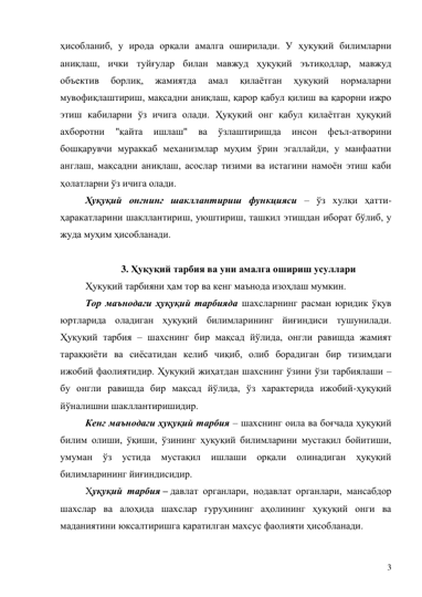 3 
ҳисобланиб, у ирода орқали амалга оширилади. У ҳуқуқий билимларни 
аниқлаш, ички туйғулар билан мавжуд ҳуқуқий эътиқодлар, мавжуд 
объектив 
борлиқ, 
жамиятда 
амал 
қилаётган 
ҳуқуқий 
нормаларни 
мувофиқлаштириш, мақсадни аниқлаш, қарор қабул қилиш ва қарорни ижро 
этиш кабиларни ўз ичига олади. Ҳуқуқий онг қабул қилаётган ҳуқуқий 
ахборотни 
"қайта 
ишлаш" 
ва 
ўзлаштиришда 
инсон 
феъл-атворини 
бошқарувчи мураккаб механизмлар муҳим ўрин эгаллайди, у манфаатни 
англаш, мақсадни аниқлаш, асослар тизими ва истагини намоён этиш каби 
ҳолатларни ўз ичига олади. 
Ҳуқуқий онгнинг шакллантириш функцияси – ўз хулқи ҳатти-
ҳаракатларини шакллантириш, уюштириш, ташкил этишдан иборат бўлиб, у 
жуда муҳим ҳисобланади.  
 
3. Ҳуқуқий тарбия ва уни амалга ошириш усуллари 
Ҳуқуқий тарбияни ҳам тор ва кенг маънода изоҳлаш мумкин.  
Тор маънодаги ҳуқуқий тарбияда шахсларнинг расман юридик ўқув 
юртларида оладиган ҳуқуқий билимларининг йиғиндиси тушунилади. 
Ҳуқуқий тарбия – шахснинг бир мақсад йўлида, онгли равишда жамият 
тараққиёти ва сиёсатидан келиб чиқиб, олиб борадиган бир тизимдаги 
ижобий фаолиятидир. Ҳуқуқий жиҳатдан шахснинг ўзини ўзи тарбиялаши – 
бу онгли равишда бир мақсад йўлида, ўз характерида ижобий-ҳуқуқий 
йўналишни шакллантиришидир. 
Кенг маънодаги ҳуқуқий тарбия – шахснинг оила ва боғчада ҳуқуқий 
билим олиши, ўқиши, ўзининг ҳуқуқий билимларини мустақил бойитиши, 
умуман ўз 
устида 
мустақил ишлаши орқали 
олинадиган ҳуқуқий 
билимларининг йиғиндисидир. 
Ҳуқуқий тарбия – давлат органлари, нодавлат органлари, мансабдор 
шахслар ва алоҳида шахслар гуруҳининг аҳолининг ҳуқуқий онги ва 
маданиятини юксалтиришга қаратилган махсус фаолияти ҳисобланади. 
