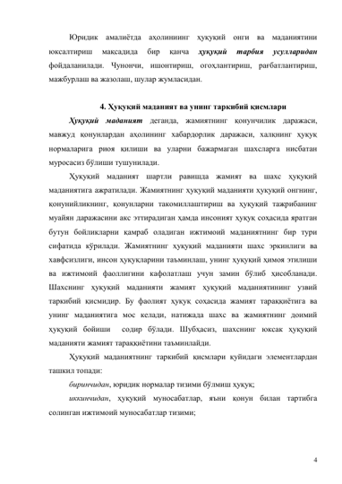 4 
Юридик амалиётда аҳолиниинг ҳуқуқий онги ва маданиятини 
юксалтириш 
мақсадида 
бир 
қанча 
ҳуқуқий 
тарбия 
усулларидан 
фойдаланилади. Чунончи, ишонтириш, огоҳлантириш, рағбатлантириш, 
мажбурлаш ва жазолаш, шулар жумласидан. 
 
4. Ҳуқуқий маданият ва унинг таркибий қисмлари 
Ҳуқуқий маданият деганда, жамиятнинг қонунчилик даражаси, 
мавжуд қонунлардан аҳолининг хабардорлик даражаси, халқнинг ҳуқуқ 
нормаларига риоя қилиши ва уларни бажармаган шахсларга нисбатан 
муросасиз бўлиши тушунилади. 
Ҳуқуқий маданият шартли равишда жамият ва шахс ҳуқуқий 
маданиятига ажратилади. Жамиятнинг ҳуқуқий маданияти ҳуқуқий онгнинг, 
қонунийликнинг, қонунларни такомиллаштириш ва ҳуқуқий тажрибанинг 
муайян даражасини акс эттирадиган ҳамда инсоният ҳуқуқ соҳасида яратган 
бутун бойликларни қамраб оладиган ижтимоий маданиятнинг бир тури 
сифатида кўрилади. Жамиятнинг ҳуқуқий маданияти шахс эркинлиги ва 
хавфсизлиги, инсон ҳуқуқларини таъминлаш, унинг ҳуқуқий ҳимоя этилиши 
ва ижтимоий фаоллигини кафолатлаш учун замин бўлиб ҳисобланади. 
Шахснинг ҳуқуқий маданияти жамият ҳуқуқий маданиятининг узвий 
таркибий қисмидир. Бу фаолият ҳуқуқ соҳасида жамият тараққиётига ва 
унинг маданиятига мос келади, натижада шахс ва жамиятнинг доимий 
ҳуқуқий бойиши  содир бўлади. Шубҳасиз, шахснинг юксак ҳуқуқий 
маданияти жамият тараққиётини таъминлайди.  
Ҳуқуқий маданиятнинг таркибий қисмлари қуйидаги элементлардан  
ташкил топади: 
биринчидан, юридик нормалар тизими бўлмиш ҳуқуқ; 
иккинчидан, ҳуқуқий муносабатлар, яъни қонун билан тартибга 
солинган ижтимоий муносабатлар тизими;  
