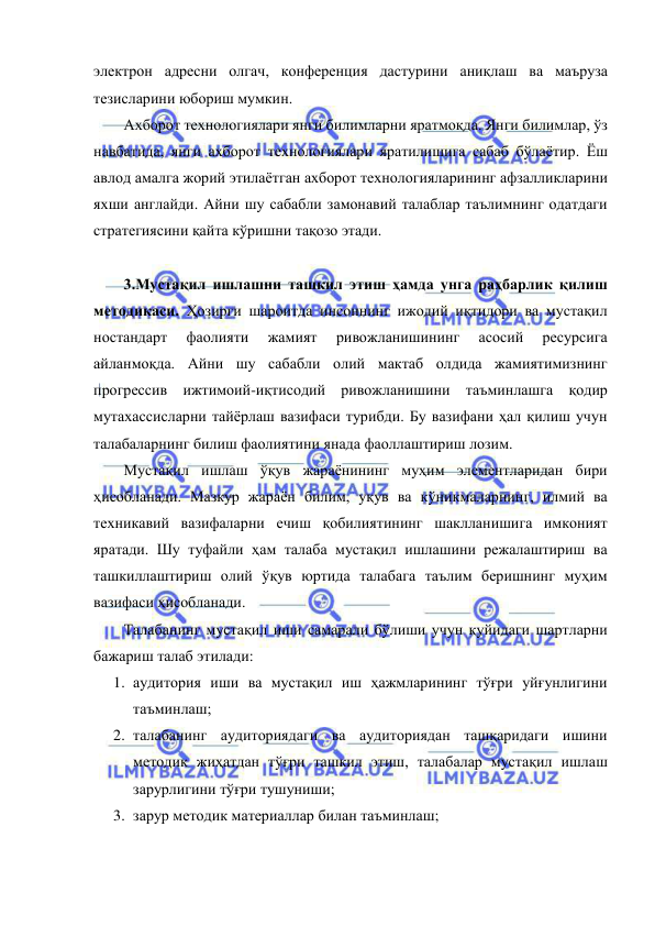  
 
электрон адресни олгач, конференция дастурини аниқлаш ва маъруза 
тезисларини юбориш мумкин.  
Ахборот технологиялари янги билимларни яратмоқда. Янги билимлар, ўз 
навбатида, янги ахборот технологиялари яратилишига сабаб бўлаётир. Ёш 
авлод амалга жорий этилаётган ахборот технологияларининг афзалликларини 
яхши англайди. Айни шу сабабли замонавий талаблар таълимнинг одатдаги 
стратегиясини қайта кўришни тақозо этади.  
 
3.Мустақил ишлашни ташкил этиш ҳамда унга раҳбарлик қилиш 
методикаси. Ҳозирги шароитда инсоннинг ижодий иқтидори ва мустақил 
ностандарт 
фаолияти 
жамият 
ривожланишининг 
асосий 
ресурсига 
айланмоқда. Айни шу сабабли олий мактаб олдида жамиятимизнинг 
прогрессив ижтимоий-иқтисодий ривожланишини таъминлашга қодир 
мутахассисларни тайёрлаш вазифаси турибди. Бу вазифани ҳал қилиш учун 
талабаларнинг билиш фаолиятини янада фаоллаштириш лозим.  
Мустақил ишлаш ўқув жараёнининг муҳим элементларидан бири 
ҳисобланади. Мазкур жараён билим, уқув ва кўникмаларнинг, илмий ва 
техникавий вазифаларни ечиш қобилиятининг шаклланишига имконият 
яратади. Шу туфайли ҳам талаба мустақил ишлашини режалаштириш ва 
ташкиллаштириш олий ўқув юртида талабага таълим беришнинг муҳим 
вазифаси ҳисобланади.  
Талабанинг мустақил иши самарали бўлиши учун қуйидаги шартларни 
бажариш талаб этилади: 
1. аудитория иши ва мустақил иш ҳажмларининг тўғри уйғунлигини 
таъминлаш; 
2. талабанинг аудиториядаги ва аудиториядан ташқаридаги ишини 
методик жиҳатдан тўғри ташкил этиш, талабалар мустақил ишлаш 
зарурлигини тўғри тушуниши; 
3. зарур методик материаллар билан таъминлаш; 
