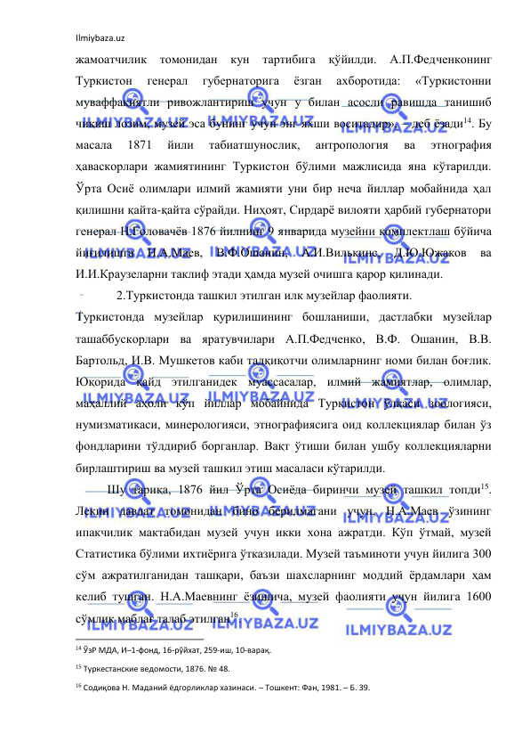 Ilmiybaza.uz 
 
жамоатчилик 
томонидан кун тартибига 
қўйилди. А.П.Федченконинг 
Туркистон 
генерал 
губернаторига 
ёзган 
ахборотида: 
«Туркистонни 
муваффақиятли ривожлантириш учун у билан асосли равишда танишиб 
чиқиш лозим, музей эса бунинг учун энг яхши воситадир», – деб ёзади14. Бу 
масала 
1871 
йили 
табиатшунослик, 
антропология 
ва 
этнография 
ҳаваскорлари жамиятининг Туркистон бўлими мажлисида яна кўтарилди. 
Ўрта Осиё олимлари илмий жамияти уни бир неча йиллар мобайнида ҳал 
қилишни қайта-қайта сўрайди. Ниҳоят, Сирдарё вилояти ҳарбий губернатори 
генерал Н.Головачёв 1876 йилнинг 9 январида музейни комплектлаш бўйича 
йиғилишга 
Н.А.Маев, 
В.Ф.Ошанин, 
А.И.Вилькинс, 
Д.Ю.Южаков 
ва 
И.И.Краузеларни таклиф этади ҳамда музей очишга қарор қилинади. 
   2.Туркистонда ташкил этилган илк музейлар фаолияти. 
Туркистонда музейлар қурилишининг бошланиши, дастлабки музейлар 
ташаббускорлари ва яратувчилари А.П.Федченко, В.Ф. Ошанин, В.В. 
Бартольд, И.В. Мушкетов каби тадқиқотчи олимларнинг номи билан боғлик. 
Юқорида қайд этилганидек муассасалар, илмий жамиятлар, олимлар, 
маҳаллий аҳоли кўп йиллар мобайнида Туркистон ўлкаси зоологияси, 
нумизматикаси, минерологияси, этнографиясига оид коллекциялар билан ўз 
фондларини тўлдириб борганлар. Вақт ўтиши билан ушбу коллекцияларни 
бирлаштириш ва музей ташкил этиш масаласи кўтарилди. 
Шу тариқа, 1876 йил Ўрта Осиёда биринчи музей ташкил топди15. 
Лекин давлат томонидан бино берилмагани учун, Н.А.Маев ўзининг 
ипакчилик мактабидан музей учун икки хона ажратди. Кўп ўтмай, музей 
Статистика бўлими ихтиёрига ўтказилади. Музей таъминоти учун йилига 300 
сўм ажратилганидан ташқари, баъзи шахсларнинг моддий ёрдамлари ҳам 
келиб тушган. Н.А.Маевнинг ёзишича, музей фаолияти учун йилига 1600 
сўмлик маблағ талаб этилган16. 
                                                           
14 ЎзР МДА, И–1-фонд, 16-рўйхат, 259-иш, 10-варақ. 
15 Туркестанские ведомости, 1876. № 48. 
16 Содиқова Н. Маданий ёдгорликлар хазинаси. – Тошкент: Фан, 1981. – Б. 39. 
