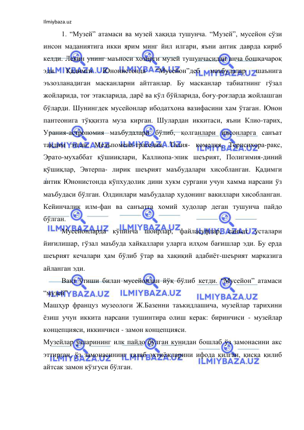 Ilmiybaza.uz 
 
1. “Музей” атамаси ва музей хақида тушунча. “Музей”, мусейон сўзи 
инсон маданиятига икки ярим минг йил илгари, яъни антик даврда кириб 
келди. Лекин унинг маъноси хозирги музей тушунчасидан анча бошқачароқ 
эди. 
Қадимги 
Юнонистонда 
“Мусейон”деб 
маъбудалар 
шаънига 
эъзозланадиган масканларни айтганлар. Бу масканлар табиатнинг гўзал 
жойларида, тоғ этакларида, дарё ва кўл бўйларида, боғу-роғларда жойлашган 
бўларди. Шунингдек мусейонлар ибодатхона вазифасини хам ўтаган. Юнон 
пантеонига тўққизта муза кирган. Шулардан иккитаси, яъни Клио-тарих, 
Урания-астрономия маъбудалари бўлиб, қолганлари инсонларга санъат 
тақдим этган: Мельпомена-трагедия, Талия- комедия, Терпсихора-рақс, 
Эрато-мухаббат қўшииқлари, Каллиопа-эпик шеърият, Полигимия-диний 
қўшиқлар, Эвтерпа- лирик шеърият маъбудалари хисобланган. Қадимги 
антик Юнонистонда кўпхудолик дини хукм сургани учун хамма нарсани ўз 
маъбудаси бўлган. Олдинлари маъбудалар худонинг вакиллари хисобланган. 
Кейинчалик илм-фан ва санъатга хомий худолар деган тушунча пайдо 
бўлган. 
Мусейонларда кўпинча шоирлар, файласуфлар, санъат усталари 
йиғилишар, гўзал маъбуда хайкаллари уларга илҳом бағишлар эди. Бу ерда 
шеърият кечалари ҳам бўлиб ўтар ва хақиқий адабиёт-шеърият марказига 
айланган эди. 
 
Вақт ўтиши билан мусейонлан йўқ бўлиб кетди. “Мусейон” атамаси 
“музей”  
Машҳур француз музеологи Ж.Базенни таъкидлашича, музейлар тарихини 
ёзиш учун иккита нарсани тушинтира олиш керак: биринчиси - музейлар 
концепцияси, иккинчиси - замон концепцияси.  
Музейлар ўзларининг илк пайдо бўлган кунидан бошлаб ўз замонасини акс 
эттирган, ўз замонасининг талаб эхтиёжларини ифода қилган, қисқа қилиб 
айтсак замон кўзгуси бўлган. 
