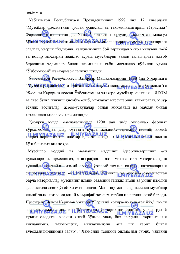 Ilmiybaza.uz 
 
   Ўзбекистон Республикаси Президентининг 1998 йил 12 январдаги 
“Музейлар фаолиятини тубдан яхшилаш ва такомиллаштириш тўғрисида” 
Фармони эълон қилинди. Унда Ўзбекистон худудида қадимдан мавжуд 
бўлган музейлар тизимини янада такомиллаштириш, музей фондларини 
сақлаш, уларни тўлдириш, халқимизнинг бой тарихидан хикоя қилувчи ноёб 
ва нодир ашёларни авайлаб асраш музейларни замон талабларига жавоб 
берадиган ходимлар билан таъминлаш каби масалалар қўйилди ҳамда 
“Ўзбекмузей” жамғармаси ташкил этилди. 
   Ўзбекистон Республикаси Вазирлар Машкамасининг 1998 йил 5 мартдаги 
“Музейлар фаолиятини тубдан қўллаб-қувватлаш масалалари тўғрисида”ги 
98-сонли Қарорига асосан Ўзбекистонни халқаро музейлар кенгаши – ИКОМ 
га аъзо бўлганлигини ҳисобга олиб, мамлакат музейларини таъмирлаш, зарур 
техник воситалар, асбоб-ускуналар билан жихозлаш ва маблағ билан 
таъминлаш масаласи таъкидланди. 
   Ҳозирги кунда мамлакатимизда 1200 дан зиёд музейлар фаолият 
кўрсатмоқда ва улар бугунги кунда маданий, тарихий, табиий, илмий 
қадриятларни йиғиб, ашёлар ёрдамида тарғиб қилувчи ижтимоий маскан 
бўлиб хизмат қилмоқда. 
  Музейлар 
моддий 
ва 
маънавий 
маданият 
ёдгорликларининг 
асл 
нусхаларини, археология, этнография, топономикага оид материалларни 
тўплайди, сақлайди, илмий асосда ўрганиб тахлил қилади, натижаларини 
экспозиция сифатида оммалаштиради. Йиғилган ва музейда сақланаётган 
барча материаллар музейнинг илмий базасини ташкил этади ва унинг ижодий 
фаолиятида асос бўлиб хизмат қилади. Мана шу манбалар асосида музейлар 
илмий тадкикот ва маданий маърифий таълим-тарбия ишларини олиб боради. 
Президент Ислом Каримов ўзининг “Тарихий хотирасиз келажак йўқ” номли 
асарида таъкидлаганидек: “Мадомики, ўз тарихини билган”, ундан рухий 
кувват оладиган халкни енгиб бўлмас экан, биз хаққоний тарихимизни 
тиклашимиз, 
халкимизни, 
миллатимизни 
ана 
шу 
тарих 
билан 
куроллантиришимиз зарур”. “Хаққоний тарихни билмасдан туриб, ўзликни 
