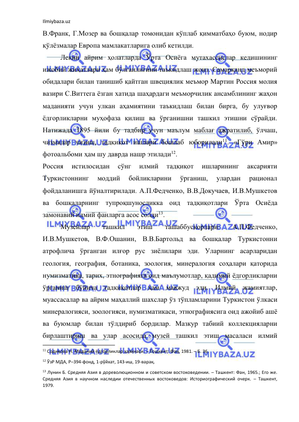 Ilmiybaza.uz 
 
В.Франк, Г.Мозер ва бошқалар томонидан кўплаб қимматбаҳо буюм, нодир 
қўлёзмалар Европа мамлакатларига олиб кетилди. 
Лекин айрим ҳолатларда Ўрта Осиёга мутахассислар келишининг 
ижобий жиҳатлари ҳам бўлганлигини таъкидлаш жоиз. Самарқанд меъморий 
обидалари билан танишиб қайтган швециялик меъмор Мартин Россия молия 
вазири С.Виттега ёзган хатида шаҳардаги меъморчилик ансамблининг жаҳон 
маданияти учун улкан аҳамиятини таъкидлаш билан бирга, бу улуғвор 
ёдгорликларни муҳофаза қилиш ва ўрганишни ташкил этишни сўрайди. 
Натижада 1895 йили бу тадбир учун маълум маблағ ажратилиб, ўлчаш, 
чизмалар чизиш, тадқиқот ишлари бошлаб юборилади11. «Гўри Амир» 
фотоальбоми ҳам шу даврда нашр этилади12.  
Россия 
истилосидан 
сўнг 
илмий 
тадқиқот 
ишларининг 
аксарияти 
Туркистоннинг 
моддий 
бойликларини 
ўрганиш, 
улардан 
рационал 
фойдаланишга йўналтирилади. А.П.Федченко, В.В.Докучаев, И.В.Мушкетов 
ва бошқаларнинг тупроқшуносликка оид тадқиқотлари Ўрта Осиёда 
замонавий илмий фанларга асос солди13. 
Музейлар 
ташкил 
этиш 
ташаббускорлари: 
А.П.Федченко, 
И.В.Мушкетов, В.Ф.Ошанин, В.В.Бартольд ва бошқалар Туркистонни 
атрофлича ўрганган илғор рус зиёлилари эди. Уларнинг асарларидан 
геология, география, ботаника, зоология, минералогия соҳалари қаторида 
нумизматика, тарих, этнографияга оид маълумотлар, қадимий ёдгорликларни 
ўрганиш бўйича тадқиқотлар ҳам мавжуд эди. Илмий жамиятлар, 
муассасалар ва айрим маҳаллий шахслар ўз тўпламларини Туркистон ўлкаси 
минералогияси, зоологияси, нумизматикаси, этнографиясига оид ажойиб ашё 
ва буюмлар билан тўлдириб бордилар. Мазкур табиий коллекцияларни 
бирлаштириш ва улар асосида музей ташкил этиш масаласи илмий 
                                                           
11 Содиқова Н. Маданий ёдгорликлар хазинаси. – Тошкент: Фан, 1981. – Б. 36. 
12 ЎзР МДА, Р–394-фонд, 1-рўйхат, 143-иш, 19-варақ. 
13 Лунин Б. Средняя Азия в дореволюционном и советском востоковедении. – Ташкент: Фан, 1965.; Его же. 
Средняя Азия в научном наследии отечественных востоковедов: Историографический очерк. – Ташкент, 
1979. 
