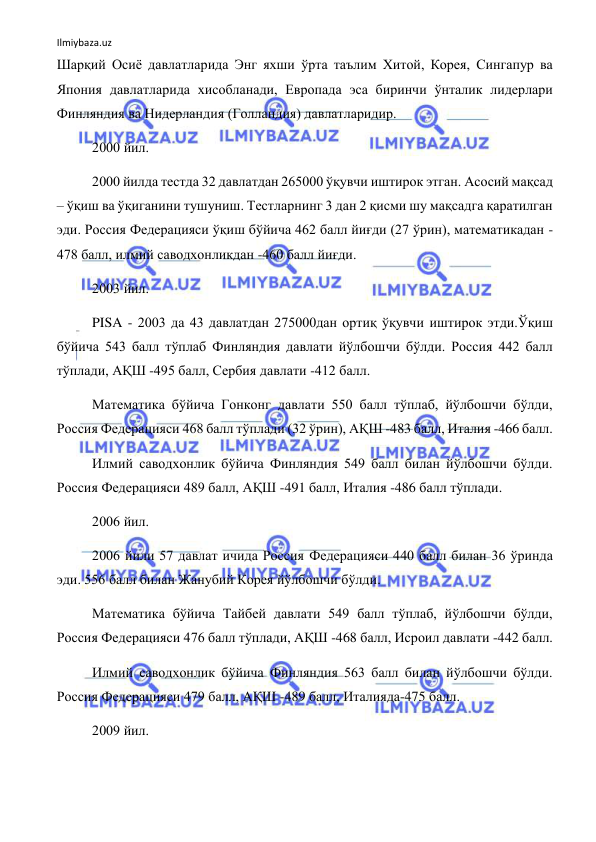 Ilmiybaza.uz 
 
Шарқий Осиё давлатларида Энг яхши ўрта таълим Хитой, Корея, Сингапур ва 
Япония давлатларида хисобланади, Европада эса биринчи ўнталик лидерлари 
Финляндия ва Нидерландия (Голландия) давлатларидир. 
2000 йил.   
2000 йилда тестда 32 давлатдан 265000 ўқувчи иштирок этган. Асосий мақсад 
– ўқиш ва ўқиганини тушуниш. Тестларнинг 3 дан 2 қисми шу мақсадга қаратилган 
эди. Россия Федерацияси ўқиш бўйича 462 балл йиғди (27 ўрин), математикадан -
478 балл, илмий саводхонликдан -460 балл йиғди. 
2003 йил. 
PISA - 2003 да 43 давлатдан 275000дан ортиқ ўқувчи иштирок этди.Ўқиш 
бўйича 543 балл тўплаб Финляндия давлати йўлбошчи бўлди. Россия 442 балл 
тўплади, АҚШ -495 балл, Сербия давлати -412 балл. 
Математика бўйича Гонконг давлати 550 балл тўплаб, йўлбошчи бўлди, 
Россия Федерацияси 468 балл тўплади (32 ўрин), АҚШ -483 балл, Италия -466 балл. 
Илмий саводхонлик бўйича Финляндия 549 балл билан йўлбошчи бўлди. 
Россия Федерацияси 489 балл, АҚШ -491 балл, Италия -486 балл тўплади. 
2006 йил. 
2006 йили 57 давлат ичида Россия Федерацияси 440 балл билан 36 ўринда 
эди. 556 балл билан Жанубий Корея йўлбошчи бўлди.  
Математика бўйича Тайбей давлати 549 балл тўплаб, йўлбошчи бўлди, 
Россия Федерацияси 476 балл тўплади, АҚШ -468 балл, Исроил давлати -442 балл. 
Илмий саводхонлик бўйича Финляндия 563 балл билан йўлбошчи бўлди. 
Россия Федерацияси 479 балл, АҚШ -489 балл, Италияда-475 балл. 
2009 йил. 
