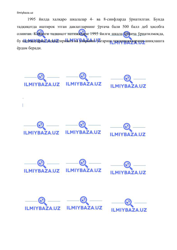 Ilmiybaza.uz 
 
1995 йилда халқаро шкалалар 4- ва 8-синфларда ўрнатилган. Бунда 
тадқиқотда иштирок этган давлатларнинг ўртача бали 500 балл деб ҳисобга 
олинган. Кейинги тадқиқот натижалари 1995 йилги шкала бўйича ўрнатилмоқда, 
бу натижаларни солиштиришга ва уларнинг ўзгариш тенденцияларини аниқлашга 
ёрдам беради. 
