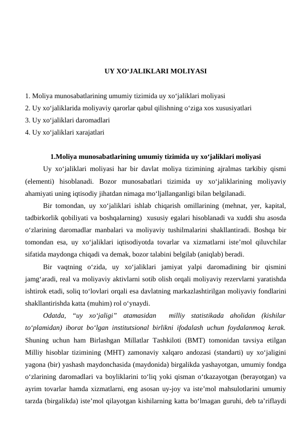 UY XO‘JALIKLARI MOLIYASI
1. Moliya munosabatlarining umumiy tizimida uy xo‘jaliklari moliyasi
2. Uy xo‘jaliklarida moliyaviy qarorlar qabul qilishning o‘ziga xos xususiyatlari
3. Uy xo‘jaliklari daromadlari
4. Uy xo‘jaliklari xarajatlari
1.Moliya munosabatlarining umumiy tizimida uy xo‘jaliklari moliyasi
Uy xo‘jaliklari moliyasi har bir davlat moliya tizimining ajralmas tarkibiy qismi
(elementi)  hisoblanadi.  Bozor  munosabatlari  tizimida  uy  xo‘jaliklarining  moliyaviy
ahamiyati uning iqtisodiy jihatdan nimaga mo‘ljallanganligi bilan belgilanadi. 
Bir tomondan, uy xo‘jaliklari ishlab chiqarish omillarining (mehnat, yer, kapital,
tadbirkorlik qobiliyati va boshqalarning)  xususiy egalari hisoblanadi va xuddi shu asosda
o‘zlarining daromadlar manbalari va moliyaviy tushilmalarini shakllantiradi. Boshqa bir
tomondan esa, uy xo‘jaliklari iqtisodiyotda tovarlar va xizmatlarni iste’mol qiluvchilar
sifatida maydonga chiqadi va demak, bozor talabini belgilab (aniqlab) beradi.
Bir  vaqtning  o‘zida,  uy  xo‘jaliklari  jamiyat  yalpi  daromadining  bir  qismini
jamg‘aradi, real va moliyaviy aktivlarni sotib olish orqali moliyaviy rezervlarni yaratishda
ishtirok etadi, soliq to‘lovlari orqali esa davlatning markazlashtirilgan moliyaviy fondlarini
shakllantirishda katta (muhim) rol o‘ynaydi.
Odatda,  “uy  xo‘jaligi”  atamasidan   milliy  statistikada  aholidan  (kishilar
to‘plamidan) iborat bo‘lgan institutsional birlikni ifodalash uchun foydalanmoq kerak.
Shuning uchun ham Birlashgan Millatlar  Tashkiloti  (BMT) tomonidan tavsiya etilgan
Milliy hisoblar tizimining (MHT) zamonaviy xalqaro andozasi (standarti) uy xo‘jaligini
yagona (bir) yashash maydonchasida (maydonida) birgalikda yashayotgan, umumiy fondga
o‘zlarining daromadlari va boyliklarini to‘liq yoki qisman o‘tkazayotgan (berayotgan) va
ayrim tovarlar hamda xizmatlarni, eng asosan uy-joy va iste’mol mahsulotlarini umumiy
tarzda (birgalikda) iste’mol qilayotgan kishilarning katta bo‘lmagan guruhi, deb ta’riflaydi
