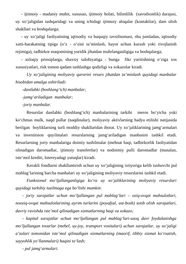 - ijtimoiy - madaniy muhit, xususan, ijtimoiy holati, bilimlilik  (savodxonlik) darajasi,
uy xo‘jaligidan tashqaridagi va uning ichidagi ijtimoiy aloqalar (kontaktlar), dam olish
shakllari va boshqalarga;
- uy xo‘jaligi faoliyatining iqtisodiy va huquqiy tavsifnomasi, shu jumladan, iqtisodiy
xatti-harakatning  tipiga  (o‘z  -  o‘zini  ta’minlash,  hayot  uchun  kurash  yoki  rivojlanish
rejimiga), tadbirkor maqomining yuridik jihatdan muhrlanganligiga va boshqalarga;
-  axloqiy  prinsiplarga,  shaxsiy  salohiyatiga  -  bunga   fikr  yuritishning  o‘ziga  xos
xususiyatlari, risk tomon qadam tashlashga qodirligi va xokazolar kiradi.
Uy xo‘jaligining moliyaviy qarorini resurs jihatdan ta’minlash quyidagi manbalar
hisobidan amalga oshiriladi:
-dastlabki (boshlang‘ich) manbalar;
-jamg‘ariladigan  manbalar;
-joriy manbalar.
Resurslar  dastlabki  (boshlang‘ich)  manbalarining  tarkibi   meros  bo‘yicha  yoki
ko‘chmas mulk, naqd pullar (naqdinalar), moliyaviy aktivlarning hadya etilishi natijasida
berilgan  boyliklarning turli moddiy shakllaridan iborat. Uy xo‘jaliklarining jamg‘armalari
va  investitsion  quyilmalari  resurslarning  jamg‘ariladigan  manbasini  tashkil  etadi.
Resurlarning joriy manbalariga doimiy tushilmalar (mehnat haqi, tadbirkorlik faoliyatidan
olinadigan  daromadlar,  ijtimoiy  transfertlar)  va  nodoimiy  pulli  daromadlar  (masalan,
iste’mol krediti, lotereyadagi yutuqlar) kiradi.  
Kerakli fondlarni shakllantirish uchun uy xo‘jaligining ixtiyoriga kelib tushuvchi pul
mablag‘larining barcha manbalari uy xo‘jaligining moliyaviy resurslarini tashkil etadi. 
Funksional  mo‘ljallanganligiga  ko‘ra  uy  xo‘jaliklarining  moliyaviy  resurslari
quyidagi tarkibiy tuzilmaga ega bo‘lishi mumkin:
- joriy xarajatlar uchun mo‘ljallangan pul mablag‘lari – oziq-ovqat mahsulotlari,
nooziq-ovqat mahsulotlarining ayrim turlarini (poyafzal, ust-bosh) sotib olish xarajatlari,
davriy ravishda iste’mol qilinadigan xizmatlarning haqi va xokazo;
- kapital xarajatlar uchun mo‘ljallangan pul mablag‘lari-uzoq davr foydalanishga
mo‘ljallangan tovarlar (mebel, uy-joy, transport vositalari) uchun xarajatlar, uy xo‘jaligi
a’zolari tomonidan iste’mol qilinadigan xizmatlarning (maorif, tibbiy xizmat ko‘rsatish,
sayyohlik yo‘llanmalari) haqini to‘lash;
- pul jamg‘armalari.
