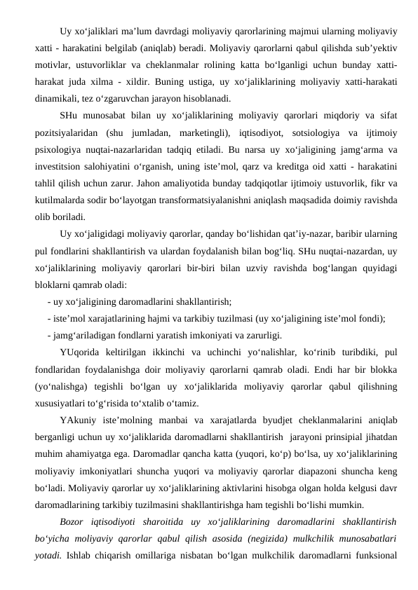 Uy xo‘jaliklari ma’lum davrdagi moliyaviy qarorlarining majmui ularning moliyaviy
xatti - harakatini belgilab (aniqlab) beradi. Moliyaviy qarorlarni qabul qilishda sub’yektiv
motivlar, ustuvorliklar va cheklanmalar  rolining katta bo‘lganligi uchun bunday xatti-
harakat juda xilma - xildir. Buning ustiga, uy xo‘jaliklarining moliyaviy xatti-harakati
dinamikali, tez o‘zgaruvchan jarayon hisoblanadi. 
SHu  munosabat  bilan  uy  xo‘jaliklarining  moliyaviy  qarorlari  miqdoriy  va  sifat
pozitsiyalaridan  (shu  jumladan,  marketingli),  iqtisodiyot,  sotsiologiya  va  ijtimoiy
psixologiya nuqtai-nazarlaridan tadqiq etiladi. Bu narsa uy xo‘jaligining jamg‘arma va
investitsion salohiyatini o‘rganish, uning iste’mol, qarz va kreditga oid xatti - harakatini
tahlil qilish uchun zarur. Jahon amaliyotida bunday tadqiqotlar ijtimoiy ustuvorlik, fikr va
kutilmalarda sodir bo‘layotgan transformatsiyalanishni aniqlash maqsadida doimiy ravishda
olib boriladi.
Uy xo‘jaligidagi moliyaviy qarorlar, qanday bo‘lishidan qat’iy-nazar, baribir ularning
pul fondlarini shakllantirish va ulardan foydalanish bilan bog‘liq. SHu nuqtai-nazardan, uy
xo‘jaliklarining  moliyaviy  qarorlari  bir-biri  bilan  uzviy  ravishda  bog‘langan  quyidagi
bloklarni qamrab oladi:
- uy xo‘jaligining daromadlarini shakllantirish;
- iste’mol xarajatlarining hajmi va tarkibiy tuzilmasi (uy xo‘jaligining iste’mol fondi);
- jamg‘ariladigan fondlarni yaratish imkoniyati va zarurligi.
YUqorida  keltirilgan  ikkinchi  va  uchinchi  yo‘nalishlar,  ko‘rinib  turibdiki,  pul
fondlaridan foydalanishga doir moliyaviy qarorlarni qamrab oladi. Endi har bir blokka
(yo‘nalishga)  tegishli  bo‘lgan  uy  xo‘jaliklarida  moliyaviy  qarorlar  qabul  qilishning
xususiyatlari to‘g‘risida to‘xtalib o‘tamiz.
YAkuniy  iste’molning  manbai  va  xarajatlarda  byudjet  cheklanmalarini  aniqlab
berganligi uchun uy xo‘jaliklarida daromadlarni shakllantirish  jarayoni prinsipial jihatdan
muhim ahamiyatga ega. Daromadlar qancha katta (yuqori, ko‘p) bo‘lsa, uy xo‘jaliklarining
moliyaviy imkoniyatlari shuncha yuqori va moliyaviy qarorlar diapazoni shuncha keng
bo‘ladi. Moliyaviy qarorlar uy xo‘jaliklarining aktivlarini hisobga olgan holda kelgusi davr
daromadlarining tarkibiy tuzilmasini shakllantirishga ham tegishli bo‘lishi mumkin.
Bozor  iqtisodiyoti  sharoitida  uy  xo‘jaliklarining  daromadlarini  shakllantirish
bo‘yicha  moliyaviy qarorlar  qabul  qilish  asosida (negizida)  mulkchilik munosabatlari
yotadi. Ishlab chiqarish omillariga nisbatan bo‘lgan mulkchilik daromadlarni funksional
