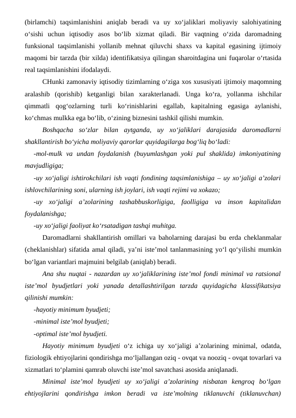 (birlamchi)  taqsimlanishini  aniqlab  beradi  va  uy  xo‘jaliklari  moliyaviy  salohiyatining
o‘sishi  uchun  iqtisodiy  asos  bo‘lib  xizmat  qiladi.  Bir  vaqtning  o‘zida  daromadning
funksional  taqsimlanishi  yollanib mehnat  qiluvchi  shaxs  va kapital  egasining  ijtimoiy
maqomi bir tarzda (bir xilda) identifikatsiya qilingan sharoitdagina uni fuqarolar o‘rtasida
real taqsimlanishini ifodalaydi. 
CHunki zamonaviy iqtisodiy tizimlarning o‘ziga xos xususiyati ijtimoiy maqomning
aralashib  (qorishib)  ketganligi  bilan  xarakterlanadi.  Unga  ko‘ra,  yollanma  ishchilar
qimmatli  qog‘ozlarning  turli  ko‘rinishlarini  egallab,  kapitalning  egasiga  aylanishi,
ko‘chmas mulkka ega bo‘lib, o‘zining biznesini tashkil qilishi mumkin. 
Boshqacha  so‘zlar  bilan  aytganda,  uy  xo‘jaliklari  darajasida  daromadlarni
shakllantirish bo‘yicha moliyaviy qarorlar quyidagilarga bog‘liq bo‘ladi:
-mol-mulk  va  undan  foydalanish  (buyumlashgan  yoki  pul  shaklida)  imkoniyatining
mavjudligiga;
-uy xo‘jaligi ishtirokchilari ish vaqti fondining taqsimlanishiga – uy xo‘jaligi a’zolari
ishlovchilarining soni, ularning ish joylari, ish vaqti rejimi va xokazo;
-uy  xo‘jaligi  a’zolarining  tashabbuskorligiga,  faolligiga  va  inson  kapitalidan
foydalanishga;
-uy xo‘jaligi faoliyat ko‘rsatadigan tashqi muhitga.
Daromadlarni shakllantirish omillari va baholarning darajasi bu erda cheklanmalar
(cheklanishlar) sifatida amal qiladi, ya’ni iste’mol tanlanmasining yo‘l qo‘yilishi mumkin
bo‘lgan variantlari majmuini belgilab (aniqlab) beradi. 
Ana shu nuqtai - nazardan uy xo‘jaliklarining iste’mol fondi minimal va ratsional
iste’mol  byudjetlari  yoki  yanada  detallashtirilgan  tarzda  quyidagicha  klassifikatsiya
qilinishi mumkin:
-hayotiy minimum byudjeti;
-minimal iste’mol byudjeti;
-optimal iste’mol byudjeti.
Hayotiy minimum byudjeti o‘z ichiga uy xo‘jaligi a’zolarining minimal, odatda,
fiziologik ehtiyojlarini qondirishga mo‘ljallangan oziq - ovqat va nooziq - ovqat tovarlari va
xizmatlari to‘plamini qamrab oluvchi iste’mol savatchasi asosida aniqlanadi.
Minimal  iste’mol  byudjeti  uy  xo‘jaligi  a’zolarining  nisbatan  kengroq  bo‘lgan
ehtiyojlarini  qondirishga  imkon  beradi  va  iste’molning  tiklanuvchi  (tiklanuvchan)
