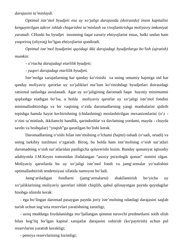 darajasini ta’minlaydi.
Optimal iste’mol byudjeti esa uy xo‘jaligi darajasida (doirasida) inson kapitalini
kengaytirilgan takror ishlab chiqarishni ta’minlash va rivojlantirishga moliyaviy imkoniyat
yaratadi. CHunki bu byudjet  insonning faqat zaruriy ehtiyojlarini emas, balki undan ham
yuqoriroq (oliyroq) bo‘lgan ehtiyojlarini qondiradi. 
Optimal iste’mol byudjetini quyidagi ikki darajadagi byudjetlarga bo‘lish (ajratish)
mumkin:
- o‘rtacha darajadagi etarlilik byudjeti;
- yuqori darajadagi etarlilik byudjeti.
Iste’molga xarajatlarning har qanday ko‘rinishi  va uning umumiy hajmiga oid har
qanday moliyaviy qarorlar uy xo‘jaliklari ma’lum ko‘rinishdagi byudjetlari doirasidagi
ratsional tanlashga asoslanadi. Agar uy xo‘jaligining daromadi faqat  hayotiy minimumni
qoplashga  etadigan  bo‘lsa,  u  holda   moliyaviy  qarorlar  uy  xo‘jaligi  iste’mol  fondini
minimallashtirishga  va  bir  vaqtning  o‘zida  daromadlarning  yangi  manbalarini  qidirib
topishga hamda hayot kechirishning (chidashning) moslashtirilgan mexanizmlarini (o‘z -
o‘zini ta’minlash, ikkilamchi bandlik, qarindoshlar va davlatning yordami, mayda - chuyda
savdo va boshqalar) “yoqish”ga qaratilgan bo‘lishi kerak.
Daromadlarning o‘sishi bilan iste’molning o‘lchami (hajmi) oshadi (o‘sadi, ortadi) va
uning tarkibiy tuzilmasi o‘zgaradi. Biroq, bu holda ham iste’molning o‘sish sur’atlari
daromadning o‘sish sur’atlaridan pastligicha qolaverishi lozim. Bunday qonuniyat iqtisodiy
adabiyotda J.M.Keyns tomonidan ifodalangan “asosiy psixologik qonun” nomini olgan.
Moliyaviy  qarorlarda  bu  uy  xo‘jaligi  iste’mol  fondi  va  jamg‘armalar  yo‘nalishini
optimallashtirish tendensiyasi sifatida namoyon bo‘ladi. 
Jamg‘ariladigan  fondlarni  (jamg‘armalarni)  shakllantirish  bo‘yicha  uy
xo‘jaliklarining moliyaviy qarorlari ishlab chiqilib, qabul qilinayotgan paytda quyidagilar
hisobga olinishi kerak:
- ega bo‘lingan daromad pasaygan paytda joriy iste’molning odatdagi darajasini saqlab
turish uchun sug‘urta rezervlari yaratishning zarurligi;
- uzoq muddatga foydalanishga mo‘ljallangan qimmat turuvchi predmetlarni sotib olish
bilan  bog‘liq  bo‘lgan  kapital  xarajatlar  darajasini  oshirish  (ko‘paytirish)  uchun  pul
rezervlarini yaratish kerakligi;
- pensiya rezervlarining lozimligi;
