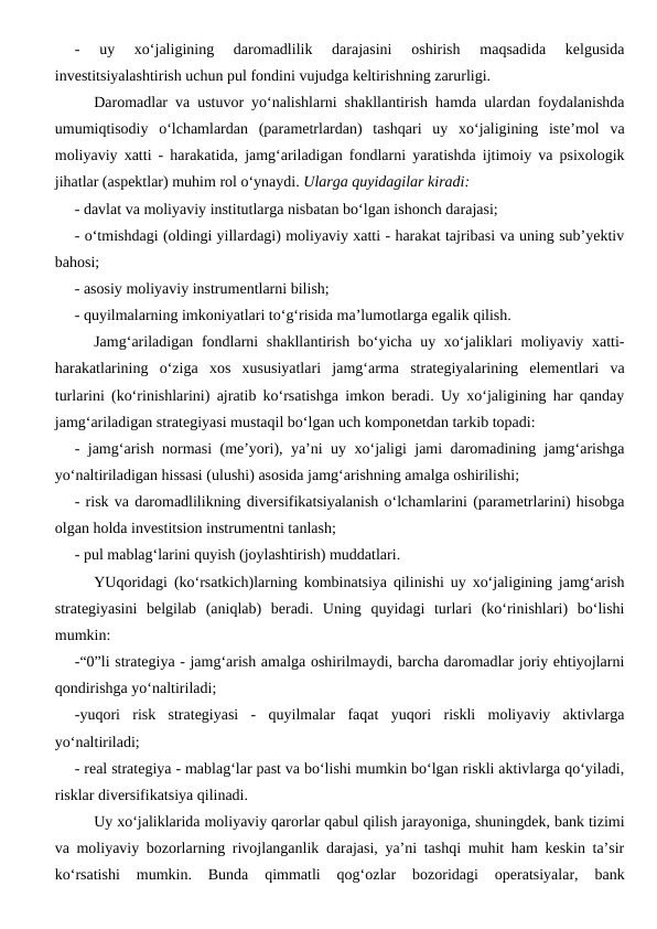 -  uy  xo‘jaligining  daromadlilik  darajasini  oshirish  maqsadida  kelgusida
investitsiyalashtirish uchun pul fondini vujudga keltirishning zarurligi.
Daromadlar va ustuvor yo‘nalishlarni shakllantirish hamda ulardan foydalanishda
umumiqtisodiy  o‘lchamlardan  (parametrlardan)  tashqari  uy  xo‘jaligining  iste’mol  va
moliyaviy xatti - harakatida, jamg‘ariladigan fondlarni yaratishda ijtimoiy va psixologik
jihatlar (aspektlar) muhim rol o‘ynaydi. Ularga quyidagilar kiradi:
- davlat va moliyaviy institutlarga nisbatan bo‘lgan ishonch darajasi;
- o‘tmishdagi (oldingi yillardagi) moliyaviy xatti - harakat tajribasi va uning sub’yektiv
bahosi;
- asosiy moliyaviy instrumentlarni bilish;
- quyilmalarning imkoniyatlari to‘g‘risida ma’lumotlarga egalik qilish.
Jamg‘ariladigan fondlarni shakllantirish bo‘yicha uy xo‘jaliklari  moliyaviy xatti-
harakatlarining  o‘ziga  xos  xususiyatlari  jamg‘arma  strategiyalarining  elementlari  va
turlarini (ko‘rinishlarini) ajratib ko‘rsatishga imkon beradi. Uy xo‘jaligining har qanday
jamg‘ariladigan strategiyasi mustaqil bo‘lgan uch komponetdan tarkib topadi:
- jamg‘arish normasi (me’yori), ya’ni uy xo‘jaligi jami daromadining jamg‘arishga
yo‘naltiriladigan hissasi (ulushi) asosida jamg‘arishning amalga oshirilishi;
- risk va daromadlilikning diversifikatsiyalanish o‘lchamlarini (parametrlarini) hisobga
olgan holda investitsion instrumentni tanlash;
- pul mablag‘larini quyish (joylashtirish) muddatlari.
YUqoridagi (ko‘rsatkich)larning kombinatsiya qilinishi uy xo‘jaligining jamg‘arish
strategiyasini  belgilab  (aniqlab)  beradi.  Uning  quyidagi  turlari  (ko‘rinishlari)  bo‘lishi
mumkin:
-“0”li strategiya - jamg‘arish amalga oshirilmaydi, barcha daromadlar joriy ehtiyojlarni
qondirishga yo‘naltiriladi;
-yuqori  risk  strategiyasi  -  quyilmalar  faqat  yuqori  riskli  moliyaviy  aktivlarga
yo‘naltiriladi;
- real strategiya - mablag‘lar past va bo‘lishi mumkin bo‘lgan riskli aktivlarga qo‘yiladi,
risklar diversifikatsiya qilinadi.
Uy xo‘jaliklarida moliyaviy qarorlar qabul qilish jarayoniga, shuningdek, bank tizimi
va moliyaviy bozorlarning rivojlanganlik darajasi, ya’ni tashqi muhit ham keskin ta’sir
ko‘rsatishi  mumkin.  Bunda  qimmatli  qog‘ozlar  bozoridagi  operatsiyalar,  bank
