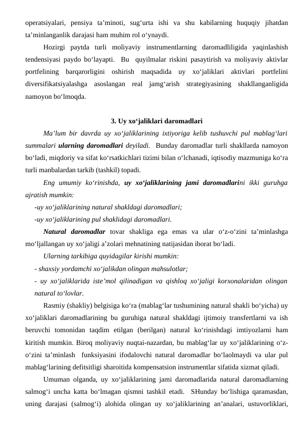 operatsiyalari,  pensiya  ta’minoti,  sug‘urta  ishi  va  shu  kabilarning  huquqiy  jihatdan
ta’minlanganlik darajasi ham muhim rol o‘ynaydi. 
Hozirgi  paytda  turli  moliyaviy  instrumentlarning  daromadliligida  yaqinlashish
tendensiyasi paydo bo‘layapti.  Bu  quyilmalar riskini pasaytirish va moliyaviy aktivlar
portfelining  barqarorligini  oshirish  maqsadida  uy  xo‘jaliklari  aktivlari  portfelini
diversifikatsiyalashga  asoslangan  real  jamg‘arish  strategiyasining  shakllanganligida
namoyon bo‘lmoqda.
3. Uy xo‘jaliklari daromadlari
Ma’lum bir davrda uy xo‘jaliklarining ixtiyoriga kelib tushuvchi pul mablag‘lari
summalari ularning daromadlari deyiladi.  Bunday daromadlar turli shakllarda namoyon
bo‘ladi, miqdoriy va sifat ko‘rsatkichlari tizimi bilan o‘lchanadi, iqtisodiy mazmuniga ko‘ra
turli manbalardan tarkib (tashkil) topadi.
Eng  umumiy  ko‘rinishda,  uy  xo‘jaliklarining  jami  daromadlarini  ikki  guruhga
ajratish mumkin:
-uy xo‘jaliklarining natural shakldagi daromadlari;
-uy xo‘jaliklarining pul shaklidagi daromadlari.
Natural  daromadlar tovar  shakliga  ega  emas  va  ular  o‘z-o‘zini  ta’minlashga
mo‘ljallangan uy xo‘jaligi a’zolari mehnatining natijasidan iborat bo‘ladi. 
Ularning tarkibiga quyidagilar kirishi mumkin:
- shaxsiy yordamchi xo‘jalikdan olingan mahsulotlar;
- uy xo‘jaliklarida iste’mol qilinadigan va qishloq xo‘jaligi korxonalaridan olingan
natural to‘lovlar.
Rasmiy (shakliy) belgisiga ko‘ra (mablag‘lar tushumining natural shakli bo‘yicha) uy
xo‘jaliklari daromadlarining bu guruhiga natural shakldagi ijtimoiy transfertlarni va ish
beruvchi  tomonidan  taqdim  etilgan  (berilgan)  natural  ko‘rinishdagi  imtiyozlarni  ham
kiritish mumkin. Biroq moliyaviy nuqtai-nazardan, bu mablag‘lar uy xo‘jaliklarining o‘z-
o‘zini ta’minlash  funksiyasini ifodalovchi natural daromadlar bo‘laolmaydi va ular pul
mablag‘larining defitsitligi sharoitida kompensatsion instrumentlar sifatida xizmat qiladi.
Umuman olganda, uy xo‘jaliklarining jami daromadlarida natural daromadlarning
salmog‘i uncha katta bo‘lmagan qismni tashkil etadi.  SHunday bo‘lishiga qaramasdan,
uning darajasi  (salmog‘i)  alohida olingan uy xo‘jaliklarining an’analari, ustuvorliklari,
