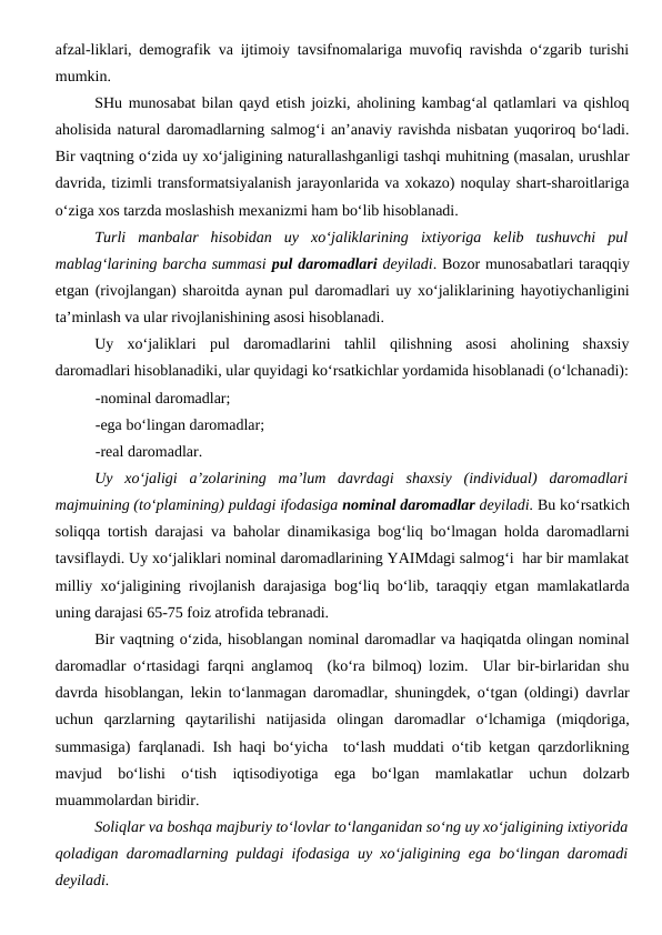 afzal-liklari, demografik va ijtimoiy tavsifnomalariga muvofiq ravishda o‘zgarib turishi
mumkin. 
SHu munosabat bilan qayd etish joizki, aholining kambag‘al qatlamlari va qishloq
aholisida natural daromadlarning salmog‘i an’anaviy ravishda nisbatan yuqoriroq bo‘ladi.
Bir vaqtning o‘zida uy xo‘jaligining naturallashganligi tashqi muhitning (masalan, urushlar
davrida, tizimli transformatsiyalanish jarayonlarida va xokazo) noqulay shart-sharoitlariga
o‘ziga xos tarzda moslashish mexanizmi ham bo‘lib hisoblanadi.
Turli  manbalar  hisobidan  uy  xo‘jaliklarining  ixtiyoriga  kelib  tushuvchi  pul
mablag‘larining barcha summasi pul daromadlari deyiladi. Bozor munosabatlari taraqqiy
etgan (rivojlangan) sharoitda aynan pul daromadlari uy xo‘jaliklarining hayotiychanligini
ta’minlash va ular rivojlanishining asosi hisoblanadi. 
Uy  xo‘jaliklari  pul  daromadlarini  tahlil  qilishning  asosi  aholining  shaxsiy
daromadlari hisoblanadiki, ular quyidagi ko‘rsatkichlar yordamida hisoblanadi (o‘lchanadi):
-nominal daromadlar;
-ega bo‘lingan daromadlar;
-real daromadlar.
Uy  xo‘jaligi  a’zolarining  ma’lum  davrdagi  shaxsiy  (individual)  daromadlari
majmuining (to‘plamining) puldagi ifodasiga nominal daromadlar deyiladi. Bu ko‘rsatkich
soliqqa tortish darajasi va baholar dinamikasiga bog‘liq bo‘lmagan holda daromadlarni
tavsiflaydi. Uy xo‘jaliklari nominal daromadlarining YAIMdagi salmog‘i  har bir mamlakat
milliy xo‘jaligining rivojlanish darajasiga bog‘liq bo‘lib, taraqqiy etgan mamlakatlarda
uning darajasi 65-75 foiz atrofida tebranadi. 
Bir vaqtning o‘zida, hisoblangan nominal daromadlar va haqiqatda olingan nominal
daromadlar o‘rtasidagi farqni anglamoq  (ko‘ra bilmoq) lozim.  Ular bir-birlaridan shu
davrda hisoblangan, lekin to‘lanmagan daromadlar, shuningdek, o‘tgan (oldingi) davrlar
uchun  qarzlarning  qaytarilishi  natijasida  olingan  daromadlar  o‘lchamiga  (miqdoriga,
summasiga) farqlanadi. Ish haqi bo‘yicha  to‘lash muddati o‘tib ketgan qarzdorlikning
mavjud  bo‘lishi  o‘tish  iqtisodiyotiga  ega  bo‘lgan  mamlakatlar  uchun  dolzarb
muammolardan biridir.
Soliqlar va boshqa majburiy to‘lovlar to‘langanidan so‘ng uy xo‘jaligining ixtiyorida
qoladigan daromadlarning puldagi ifodasiga uy xo‘jaligining ega bo‘lingan daromadi
deyiladi. 
