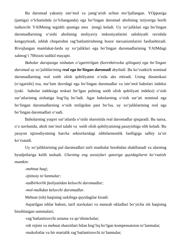 Bu  daromad  yakuniy  iste’mol  va  jamg‘arish  uchun  mo‘ljallangan.  YOppasiga
(jamiga) o‘lchanishda (o‘lchanganda) ega bo‘lingan daromad aholining ixtiyoriga borib
tushuvchi YAIMning tegishli qismiga mos  (teng) keladi. Uy xo‘jaliklari ega bo‘lingan
daromadlarining  o‘sishi  aholining  moliyaviy  imkoniyatlarini  salohiyatli  ravishda
kengaytiradi, ishlab chiqarishni rag‘batlantirishning bozor mexanizmlarini faollashtiradi.
Rivojlangan  mamlakat-larda  uy  xo‘jaliklari  ega  bo‘lingan  daromadlarining  YAIMdagi
salmog‘i 70foizni tashkil etayapti.
Baholar darajasiga nisbatan o‘zgartirilgan (korrektirovka qilingan) ega bo‘lingan
daromad uy xo‘jaliklarining real ega bo‘lingan daromadi deyiladi. Bu ko‘rsatkich nominal
daromadlarning  real  sotib  olish  qobiliyatini  o‘zida  aks  ettiradi.  Uning  dinamikasi
(o‘zgarishi) esa, ma’lum davrdagi ega bo‘lingan daromadlar va iste’mol baholari indeksi
(yoki  baholar indeksiga teskari bo‘lgan pulning sotib olish qobiliyati indeksi) o‘sish
sur’atlarining  nisbatiga  bog‘liq  bo‘ladi.  Agar  baholarning  o‘sish  sur’ati  nominal  ega
bo‘lingan  daromadlarning  o‘sish  tezligidan  past  bo‘lsa,  uy  xo‘jaliklarining  real  ega
bo‘lingan daromadlari o‘sadi. 
Baholarning yuqori sur’atlarda o‘sishi sharoitida real daromadlar qisqaradi. Bu narsa,
o‘z navbatida, aholi iste’mol talabi va  sotib olish qobiliyatining pasayishiga olib keladi. Bu
jarayon  iqtisodiyotning  barcha  sektorlaridagi  ishbilarmonlik  faolligiga  salbiy  ta’sir
ko‘rsatadi.
Uy xo‘jaliklarining pul daromadlari turli manbalar hisobidan shakllanadi va ularning
byudjetlariga  kelib  tushadi. Ularning  eng  asosiylari  qatoriga  quyidagilarni  ko‘rsatish
mumkin:
-mehnat haqi;
-ijtimoiy to‘lanmalar;
-tadbirkorlik faoliyatidan keluvchi daromadlar;
-mol-mulkdan keluvchi daromadlar.
Mehnat (ish) haqining tarkibiga quyidagilar kiradi:
-bajarilgan ishlar bahosi, tarif stavkalari va mansab okladlari bo‘yicha ish haqining
hisoblangan summalari;
-rag‘batlantiruvchi ustama va qo‘shimchalar;
-ish rejimi va mehnat sharoitlari bilan bog‘liq bo‘lgan kompensatsion to‘lanmalar;
-mukofotlar va bir martalik rag‘batlantiruvchi to‘lanmalar;
