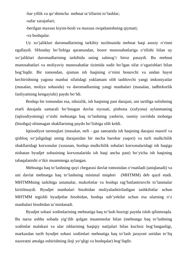 -har yillik va qo‘shimcha  mehnat ta’tillarini to‘lashlar;
-safar xarajatlari;
-berilgan maxsus kiyim-bosh va maxsus ovqatlanishning qiymati;
-va boshqalar.
Uy  xo‘jaliklari  daromadlarining  tarkibiy  tuzilmasida  mehnat  haqi  asosiy  o‘rinni
egallaydi.  SHunday  bo‘lishiga  qaramasdan,  bozor  munosabatlariga  o‘tilishi  bilan  uy
xo‘jaliklari  daromadlarining  tarkibida  uning  salmog‘i  biroz  pasaydi.  Bu  mehnat
munosabatlari va moliyaviy munosabatlar tizimida sodir bo‘lgan sifat o‘zgarishlari bilan
bog‘liqdir.  Bir  tomondan,  qisman  ish  haqining  o‘rnini  bosuvchi  va  undan  hayot
kechirishning  yagona  manbai  sifatidagi  yuklamani  olib  tashlovchi  yangi  imkoniyatlar
(masalan,  moliya  sohasida)  va  daromadlarning yangi  manbalari  (masalan,  tadbirkorlik
faoliyatining kengayishi) paydo bo‘ldi.
Boshqa bir tomondan esa, ishsizlik, ish haqining past darajasi, uni tartibga solishning
etarli  darajada  samarali  bo‘lmagan  davlat  siyosati,  pinhona  (xufyona)  aylanmaning
(iqtisodiyotning)  o‘sishi  mehnatga  haq  to‘lashning  yashirin,  rasmiy  ravishda  inobatga
(hisobga) olinmagan shakllarining paydo bo‘lishiga olib keldi. 
Iqtisodiyot tarmoqlari (masalan, neft - gaz sanoatida ish haqining darajasi maorif va
qishloq  xo‘jaligidagi  uning  darajasidan  bir  necha  barobar  yuqori)  va  turli  mulkchilik
shakllaridagi korxonalar (xususan, boshqa mulkchilik sohalari korxonalaridagi ish haqiga
nisbatan byudjet  sohasining  korxonalarida ish haqi  ancha past)  bo‘yicha ish haqining
tabaqalanishi o‘tkir muammoga aylangan.
Mehnatga haq to‘lashning quyi chegarasi davlat tomonidan o‘rnatiladi (aniqlanadi) va
uni  davlat  mehnatga  haq  to‘lashning  minimal  miqdori   (MHTMM)  deb  qayd  etadi.
MHTMMning tarkibiga ustamalar, mukofotlar va boshqa rag‘batlantiruvchi to‘lanmalar
kiritilmaydi.  Byudjet  manbalari  hisobidan  moliyalashtiriladigan  tashkilotlar  uchun
MHTMM  tegishli  byudjetlar  hisobidan,  boshqa  sub’yektlar  uchun  esa  ularning  o‘z
manbalari hisobidan ta’minlanadi.
Byudjet sohasi xodimlarining mehnatiga haq to‘lash hozirgi paytda isloh qilinmoqda.
Bu  narsa  ushbu  sohada  yig‘ilib  qolgan  muammolar  bilan  (mehnatga  haq  to‘lashning
xodimlar  malakasi  va  ular  ishlarining  haqiqiy  natijalari  bilan  kuchsiz  bog‘langanligi,
markazdan turib byudjet sohasi xodimlari mehnatiga haq to‘lash jarayoni ustidan to‘liq
nazoratni amalga oshirishning iloji yo‘qligi va boshqalar) bog‘liqdir.
