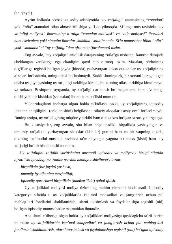 (aniqlaydi).
Ayrim hollarda o‘zbek iqtisodiy adabiyotida “uy xo‘jaligi” atamasining “xonadon”
yoki “oila” atamalari bilan almashtirilishiga yo‘l qo‘yilmoqda. SHunga mos ravishda “uy
xo‘jaligi moliyasi” iborasining o‘rniga “xonadon moliyasi” va “oila moliyasi” iboralari
ham ekvivalent yoki sinonim iboralar shaklida ishlatilmoqda. SHu munosabat bilan “oila”
yoki “xonadon”ni “uy xo‘jaligi”dan ajratmoq (farqlamoq) lozim. 
Eng avvalo, “uy xo‘jaligi” aniqlilik darajasining “oila”ga nisbatan  kamroq darajada
cheklangan  xarakterga  ega  ekanligini  qayd  etib  o‘tmoq  lozim.  Masalan,  o‘zlarining
o‘g‘illariga tegishli bo‘lgan joyda (binoda) yashayotgan keksa ota-onalar uy xo‘jaligining
a’zolari bo‘lsalarda, uning oilasi bo‘laolmaydi. Xuddi shuningdek, bir xonani ijaraga olgan
talaba uy-joy egasining uy xo‘jaligi tarkibiga kiradi, lekin uning oilasi tarkibiga kiraolmaydi
va xokazo. Boshqacha aytganda, uy xo‘jaligi qarindosh bo‘lmaganlarni ham o‘z ichiga
olishi yoki bir kishidan (shaxsdan) iborat ham bo‘lishi mumkin.
YUqoridagilarni inobatga olgan holda ta’kidlash joizki, uy xo‘jaligining iqtisodiy
jihatdan aniqliligini  (aniqlanishini) belgilashda oilaviy aloqalar asosiy omil bo‘laolmaydi.
Buning ustiga, uy xo‘jaligining miqdoriy tarkibi ham o‘ziga xos bo‘lgan xususiyatlarga ega.
Bu xususiyatlar,  eng avvalo, shu  bilan belgilanadiki, birgalikda  yashayotgan va
umumiy xo‘jalikni yuritayotgan shaxslar (kishilar) guruhi ham va bir vaqtning o‘zida,
o‘zining iste’molini mustaqil ravishda ta’minlayotgan yagona bir shaxs (kishi) ham  uy
xo‘jaligi bo‘lib hisoblanishi mumkin. 
Uy  xo‘jaligini  xo‘jalik  yuritishning  mustaqil  iqtisodiy  va  moliyaviy  birligi  sifatida
ajratilishi quyidagi me’zonlar asosida amalga oshirilmog‘i lozim:
-birgalikda (bir joyda) yashash;
-umumiy byudjetning mavjudligi;
-iqtisodiy qarorlarni birgalikda (hamkorlikda) qabul qilish.
Uy xo‘jaliklari moliyasi moliya tizimining muhim elementi hisoblanadi. Iqtisodiy
kategoriya  sifatida  u  uy  xo‘jaliklarida  iste’mol  maqsadlari  va  jamg‘arish  uchun  pul
mablag‘lari  fondlarini  shakllantirish,  ularni  taqsimlash  va  foydalanishga  tegishli  (oid)
bo‘lgan iqtisodiy munosabatlar majmuidan iboratdir. 
Ana shuni e’tiborga olgan holda uy xo‘jaliklari moliyasiga quyidagicha ta’rif berish
mumkin:  uy  xo‘jaliklarida  iste’mol  maqsadlari  va  jamg‘arish  uchun  pul  mablag‘lari
fondlarini shakllantirish, ularni taqsimlash va foydalanishga tegishli (oid) bo‘lgan iqtisodiy

