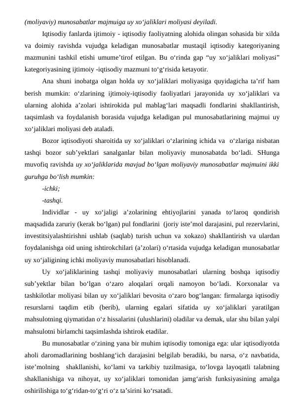 (moliyaviy) munosabatlar majmuiga uy xo‘jaliklari moliyasi deyiladi.
Iqtisodiy fanlarda ijtimoiy - iqtisodiy faoliyatning alohida olingan sohasida bir xilda
va doimiy ravishda  vujudga keladigan munosabatlar  mustaqil  iqtisodiy kategoriyaning
mazmunini tashkil etishi umume’tirof etilgan. Bu o‘rinda gap “uy xo‘jaliklari moliyasi”
kategoriyasining ijtimoiy -iqtisodiy mazmuni to‘g‘risida ketayotir. 
Ana shuni inobatga olgan holda uy xo‘jaliklari moliyasiga quyidagicha ta’rif ham
berish  mumkin:  o‘zlarining  ijtimoiy-iqtisodiy  faoliyatlari  jarayonida  uy  xo‘jaliklari  va
ularning alohida a’zolari ishtirokida pul mablag‘lari maqsadli fondlarini shakllantirish,
taqsimlash va foydalanish borasida vujudga keladigan pul munosabatlarining majmui uy
xo‘jaliklari moliyasi deb ataladi.
Bozor iqtisodiyoti sharoitida uy xo‘jaliklari o‘zlarining ichida va  o‘zlariga nisbatan
tashqi  bozor  sub’yektlari  sanalganlar  bilan  moliyaviy  munosabatda  bo‘ladi.  SHunga
muvofiq ravishda uy xo‘jaliklarida mavjud bo‘lgan moliyaviy munosabatlar majmuini ikki
guruhga bo‘lish mumkin:
-ichki;
-tashqi.
Individlar  -  uy  xo‘jaligi  a’zolarining  ehtiyojlarini  yanada  to‘laroq  qondirish
maqsadida zaruriy (kerak bo‘lgan) pul fondlarini  (joriy iste’mol darajasini, pul rezervlarini,
investitsiyalashtirishni ushlab (saqlab) turish uchun va xokazo) shakllantirish va ulardan
foydalanishga oid uning ishtirokchilari (a’zolari) o‘rtasida vujudga keladigan munosabatlar
uy xo‘jaligining ichki moliyaviy munosabatlari hisoblanadi.
Uy  xo‘jaliklarining  tashqi  moliyaviy  munosabatlari  ularning  boshqa  iqtisodiy
sub’yektlar  bilan  bo‘lgan  o‘zaro  aloqalari  orqali  namoyon  bo‘ladi.  Korxonalar  va
tashkilotlar moliyasi bilan uy xo‘jaliklari bevosita o‘zaro bog‘langan: firmalarga iqtisodiy
resurslarni  taqdim  etib  (berib),  ularning  egalari  sifatida  uy  xo‘jaliklari  yaratilgan
mahsulotning qiymatidan o‘z hissalarini (ulushlarini) oladilar va demak, ular shu bilan yalpi
mahsulotni birlamchi taqsimlashda ishtirok etadilar. 
Bu munosabatlar o‘zining yana bir muhim iqtisodiy tomoniga ega: ular iqtisodiyotda
aholi daromadlarining boshlang‘ich darajasini belgilab beradiki, bu narsa, o‘z navbatida,
iste’molning  shakllanishi, ko‘lami va tarkibiy tuzilmasiga, to‘lovga layoqatli talabning
shakllanishiga va nihoyat, uy xo‘jaliklari tomonidan jamg‘arish funksiyasining amalga
oshirilishiga to‘g‘ridan-to‘g‘ri o‘z ta’sirini ko‘rsatadi. 
