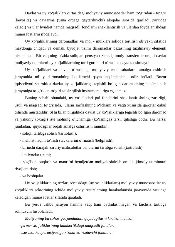 Davlat va uy xo‘jaliklari o‘rtasidagi moliyaviy munosabatlar ham to‘g‘ridan - to‘g‘ri
(bevosita)  va qaytarma (yana orqaga qaytariluvchi) aloqalar asosida  quriladi  (vujudga
keladi) va ular byudjet hamda maqsadli fondlarni shakllantirish va ulardan foydalanishdagi
munosabatlarni ifodalaydi. 
Uy xo‘jaliklarining daromadlari va mol - mulklari soliqqa tortilish ob’yekti sifatida
maydonga chiqadi va demak, byudjet tizimi daromadlar bazasining tuzilmaviy elementi
hisoblanadi. Bir vaqtning o‘zida soliqlar, pensiya tizimi, ijtimoiy transfertlar orqali davlat
moliyaviy oqimlarni uy xo‘jaliklarining turli guruhlari o‘rtasida qayta taqsimlaydi. 
Uy  xo‘jaliklari  va  davlat  o‘rtasidagi  moliyaviy  munosabatlarni  amalga  oshirish
jarayonida  milliy  daromadning  ikkilamchi  qayta  taqsimlanishi  sodir  bo‘ladi.  Bozor
iqtisodiyoti sharoitida davlat uy xo‘jaliklariga tegishli bo‘lgan daromadning taqsimlanish
jarayoniga to‘g‘ridan-to‘g‘ri ta’sir qilish instrumentlariga ega emas. 
Buning sababi shundaki, uy xo‘jaliklari pul fondlarini shakllantirishning zarurligi,
usuli va maqsadi to‘g‘risida,  ularni sarflashning o‘lchami va vaqti xususida qarorlar qabul
qilishda mustaqildir. SHu bilan birgalikda davlat uy xo‘jaliklariga tegishli bo‘lgan daromad
va yakuniy (oxirgi) iste’molning o‘lchamiga (ko‘lamiga) ta’sir qilishga qodir. Bu narsa,
jumladan,  quyidagilar orqali amalga oshirilishi mumkin:
- soliqli tartibga solish (tartiblash);
- mehnat haqini to‘lash stavkalarini o‘rnatish (belgilash);
- birinchi darajali zaruriy mahsulotlar baholarini tartibga solish (tartiblash);
- imtiyozlar tizimi;
- sog‘liqni saqlash va maorifni byudjetdan moliyalashtirish orqali ijtimoiy ta’minotni
rivojlantirish;
- va boshqalar.
Uy xo‘jaliklarining o‘zlari o‘rtasidagi (uy xo‘jaliklariaro) moliyaviy munosabatlar uy
xo‘jaliklari sektorining ichida moliyaviy resurslarning harakatlanishi jarayonida vujudga
keladigan munosabatlar sifatida qaraladi. 
Bu  yerda  ushbu  jarayon  hamma  vaqt  ham  oydinlashmagan  va  kuchsiz  tartibga
solinuvchi hisoblanadi. 
Moliyaning bu sohasiga, jumladan, quyidagilarni kiritish mumkin:
-fermer xo‘jaliklarining hamkorlikdagi maqsadli fondlari;
-iste’mol kooperatsiyasiga xizmat ko‘rsatuvchi fondlar;
