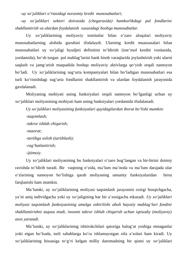 -uy xo‘jaliklari o‘rtasidagi norasmiy kredit  munosabatlari;
-uy  xo‘jaliklari  sektori  doirasida  (chegarasida)  hamkorlikdagi  pul  fondlarini
shakllantirish va ulardan foydalanish  xususidagi boshqa munosabatlar.
Uy  xo‘jaliklarining  moliyaviy  institutlar  bilan  o‘zaro  aloqalari  moliyaviy
munosabatlarning  alohida  guruhini  ifodalaydi.  Ularning  kredit  muassasalari  bilan
munosabatlari  uy  xo‘jaligi  byudjeti  defitsitini  to‘ldirish  (iste’mol  krediti  vositasida,
yordamida), bo‘sh turgan  pul mablag‘larini bank hisob varaqlarida joylashtirish yoki ularni
saqlash va jamg‘arish maqsadida boshqa moliyaviy aktivlarga qo‘yish orqali namoyon
bo‘ladi.  Uy xo‘jaliklarining sug‘urta kompaniyalari bilan bo‘ladigan munosabatlari esa
turli  ko‘rinishdagi  sug‘urta  fondlarini  shakllantirish  va  ulardan  foydalanish  jarayonida
gavdalanadi.
Moliyaning  mohiyati  uning  funksiyalari  orqali  namoyon  bo‘lganligi  uchun  uy
xo‘jaliklari moliyasining mohiyati ham uning funksiyalari yordamida ifodalanadi. 
Uy xo‘jaliklari moliyasining funksiyalari quyidagilardan iborat bo‘lishi mumkin:
-taqsimlash;
-takror ishlab chiqarish;
-nazorat;
-tartibga solish (tartiblash);
-rag‘batlantirish;
-ijtimoiy.
Uy xo‘jaliklari moliyasining bu funksiyalari o‘zaro bog‘langan va bir-birini doimiy
ravishda to‘ldirib turadi. Bir  vaqtning o‘zida, ma’lum ma’noda va ma’lum darajada ular
o‘zlarining  namoyon  bo‘lishiga  qarab  moliyaning  umumiy  funksiyalaridan   biroz
farqlanishi ham mumkin.
Ma’lumki, uy xo‘jaliklarining moliyasi taqsimlash jarayonini oxirgi bosqichgacha,
ya’ni aniq individgacha yoki uy xo‘jaligining har bir a’zosigacha etkazadi. Uy xo‘jaliklari
moliyasi taqsimlash funksiyasining amalga oshirilishi aholi hayotiy mablag‘lari fondini
shakllantirishni taqoza etadi, insonni takror ishlab chiqarish uchun iqtisodiy (moliyaviy)
asos yaratadi.
Ma’lumki, uy xo‘jaliklarining ishtirokchilari qatoriga balog‘at yoshiga etmaganlar
yoki etgan bo‘lsada, turli sabablarga ko‘ra ishlamayotgan oila a’zolari ham kiradi. Uy
xo‘jaliklarining  hissasiga  to‘g‘ri  kelgan  milliy  daromadning  bir  qismi  uy  xo‘jaliklari

