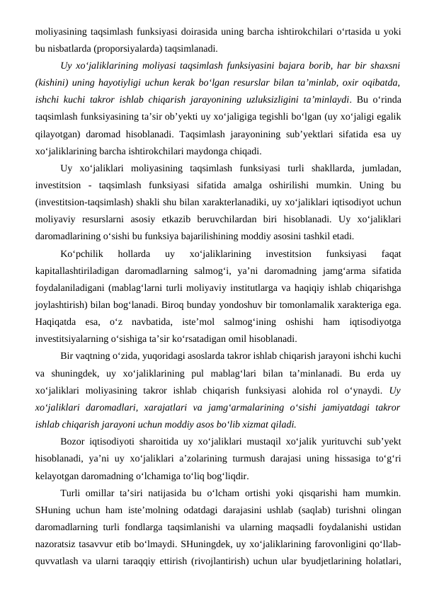 moliyasining taqsimlash funksiyasi doirasida uning barcha ishtirokchilari o‘rtasida u yoki
bu nisbatlarda (proporsiyalarda) taqsimlanadi. 
Uy xo‘jaliklarining moliyasi taqsimlash funksiyasini bajara borib, har bir shaxsni
(kishini) uning hayotiyligi uchun kerak bo‘lgan resurslar bilan ta’minlab, oxir oqibatda,
ishchi kuchi takror ishlab chiqarish jarayonining uzluksizligini ta’minlaydi. Bu o‘rinda
taqsimlash funksiyasining ta’sir ob’yekti uy xo‘jaligiga tegishli bo‘lgan (uy xo‘jaligi egalik
qilayotgan)  daromad hisoblanadi. Taqsimlash jarayonining sub’yektlari  sifatida esa uy
xo‘jaliklarining barcha ishtirokchilari maydonga chiqadi.
Uy  xo‘jaliklari  moliyasining  taqsimlash  funksiyasi  turli  shakllarda,  jumladan,
investitsion  -  taqsimlash  funksiyasi  sifatida  amalga  oshirilishi  mumkin.  Uning  bu
(investitsion-taqsimlash) shakli shu bilan xarakterlanadiki, uy xo‘jaliklari iqtisodiyot uchun
moliyaviy  resurslarni  asosiy  etkazib  beruvchilardan  biri  hisoblanadi.  Uy  xo‘jaliklari
daromadlarining o‘sishi bu funksiya bajarilishining moddiy asosini tashkil etadi. 
Ko‘pchilik  hollarda  uy  xo‘jaliklarining  investitsion  funksiyasi  faqat
kapitallashtiriladigan  daromadlarning  salmog‘i,  ya’ni  daromadning  jamg‘arma  sifatida
foydalaniladigani (mablag‘larni turli moliyaviy institutlarga va haqiqiy ishlab chiqarishga
joylashtirish) bilan bog‘lanadi. Biroq bunday yondoshuv bir tomonlamalik xarakteriga ega.
Haqiqatda  esa,  o‘z  navbatida,  iste’mol  salmog‘ining  oshishi  ham  iqtisodiyotga
investitsiyalarning o‘sishiga ta’sir ko‘rsatadigan omil hisoblanadi.
Bir vaqtning o‘zida, yuqoridagi asoslarda takror ishlab chiqarish jarayoni ishchi kuchi
va  shuningdek,  uy  xo‘jaliklarining  pul  mablag‘lari  bilan  ta’minlanadi.  Bu  erda  uy
xo‘jaliklari  moliyasining  takror  ishlab  chiqarish  funksiyasi  alohida  rol  o‘ynaydi.  Uy
xo‘jaliklari  daromadlari,  xarajatlari  va  jamg‘armalarining  o‘sishi  jamiyatdagi  takror
ishlab chiqarish jarayoni uchun moddiy asos bo‘lib xizmat qiladi. 
Bozor iqtisodiyoti sharoitida uy xo‘jaliklari mustaqil xo‘jalik yurituvchi sub’yekt
hisoblanadi, ya’ni uy xo‘jaliklari a’zolarining turmush darajasi  uning hissasiga  to‘g‘ri
kelayotgan daromadning o‘lchamiga to‘liq bog‘liqdir.
Turli  omillar  ta’siri  natijasida  bu o‘lcham  ortishi  yoki  qisqarishi  ham  mumkin.
SHuning uchun ham  iste’molning odatdagi  darajasini  ushlab  (saqlab)  turishni  olingan
daromadlarning turli fondlarga taqsimlanishi va ularning maqsadli foydalanishi ustidan
nazoratsiz tasavvur etib bo‘lmaydi. SHuningdek, uy xo‘jaliklarining farovonligini qo‘llab-
quvvatlash va ularni taraqqiy ettirish (rivojlantirish) uchun ular byudjetlarining holatlari,

