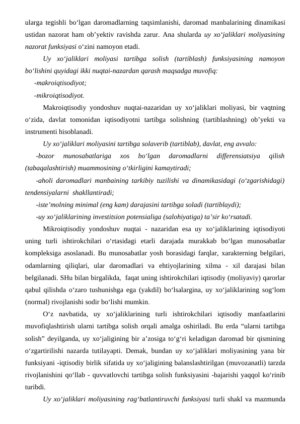 ularga tegishli bo‘lgan daromadlarning taqsimlanishi, daromad manbalarining dinamikasi
ustidan nazorat ham ob’yektiv ravishda zarur. Ana shularda  uy xo‘jaliklari moliyasining
nazorat funksiyasi o‘zini namoyon etadi.
Uy  xo‘jaliklari  moliyasi  tartibga  solish  (tartiblash)  funksiyasining namoyon
bo‘lishini quyidagi ikki nuqtai-nazardan qarash maqsadga muvofiq:
-makroiqtisodiyot;
-mikroiqtisodiyot.
Makroiqtisodiy yondoshuv nuqtai-nazaridan uy xo‘jaliklari moliyasi, bir vaqtning
o‘zida,  davlat  tomonidan  iqtisodiyotni  tartibga  solishning  (tartiblashning)  ob’yekti  va
instrumenti hisoblanadi. 
Uy xo‘jaliklari moliyasini tartibga solaverib (tartiblab), davlat, eng avvalo:
-bozor  munosabatlariga  xos  bo‘lgan  daromadlarni  differensiatsiya  qilish
(tabaqalashtirish) muammosining o‘tkirligini kamaytiradi;
-aholi daromadlari manbaining tarkibiy tuzilishi va dinamikasidagi (o‘zgarishidagi)
tendensiyalarni  shakllantiradi;
-iste’molning minimal (eng kam) darajasini tartibga soladi (tartiblaydi);
-uy xo‘jaliklarining investitsion potensialiga (salohiyatiga) ta’sir ko‘rsatadi.
Mikroiqtisodiy yondoshuv nuqtai - nazaridan esa uy xo‘jaliklarining iqtisodiyoti
uning  turli  ishtirokchilari  o‘rtasidagi  etarli  darajada  murakkab  bo‘lgan  munosabatlar
kompleksiga asoslanadi. Bu munosabatlar yosh borasidagi farqlar, xarakterning belgilari,
odamlarning  qiliqlari,  ular  daromadlari  va  ehtiyojlarining  xilma  -  xil  darajasi  bilan
belgilanadi. SHu bilan birgalikda,  faqat uning ishtirokchilari iqtisodiy (moliyaviy) qarorlar
qabul qilishda o‘zaro tushunishga ega (yakdil) bo‘lsalargina, uy xo‘jaliklarining sog‘lom
(normal) rivojlanishi sodir bo‘lishi mumkin.
O‘z  navbatida,  uy  xo‘jaliklarining  turli  ishtirokchilari  iqtisodiy  manfaatlarini
muvofiqlashtirish ularni tartibga solish orqali amalga oshiriladi. Bu erda “ularni tartibga
solish” deyilganda, uy xo‘jaligining bir a’zosiga to‘g‘ri keladigan daromad bir qismining
o‘zgartirilishi nazarda tutilayapti. Demak, bundan uy xo‘jaliklari moliyasining yana bir
funksiyani -iqtisodiy birlik sifatida uy xo‘jaligining balanslashtirilgan (muvozanatli) tarzda
rivojlanishini qo‘llab - quvvatlovchi tartibga solish funksiyasini -bajarishi yaqqol ko‘rinib
turibdi.
Uy xo‘jaliklari moliyasining rag‘batlantiruvchi funksiyasi turli shakl va mazmunda
