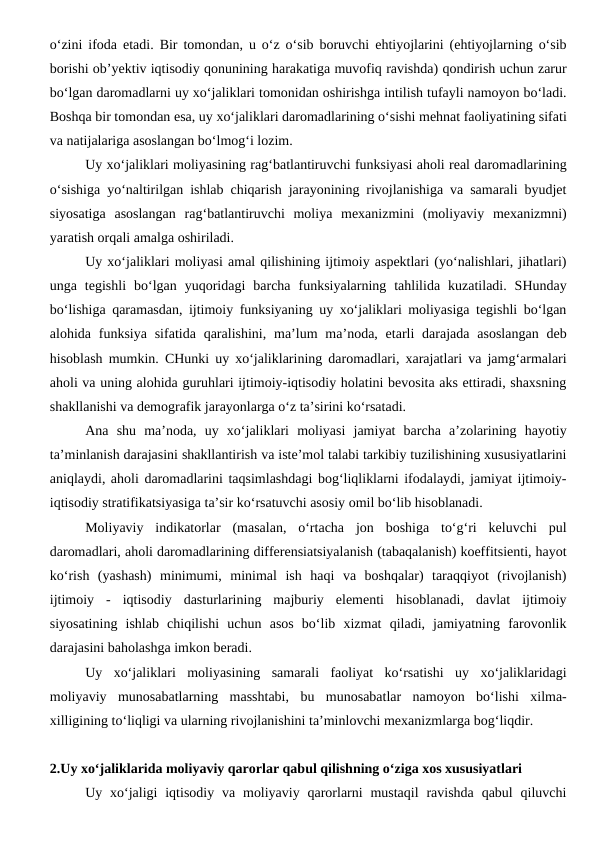 o‘zini ifoda etadi. Bir tomondan, u o‘z o‘sib boruvchi ehtiyojlarini (ehtiyojlarning o‘sib
borishi ob’yektiv iqtisodiy qonunining harakatiga muvofiq ravishda) qondirish uchun zarur
bo‘lgan daromadlarni uy xo‘jaliklari tomonidan oshirishga intilish tufayli namoyon bo‘ladi.
Boshqa bir tomondan esa, uy xo‘jaliklari daromadlarining o‘sishi mehnat faoliyatining sifati
va natijalariga asoslangan bo‘lmog‘i lozim.
Uy xo‘jaliklari moliyasining rag‘batlantiruvchi funksiyasi aholi real daromadlarining
o‘sishiga yo‘naltirilgan ishlab chiqarish jarayonining rivojlanishiga va samarali byudjet
siyosatiga  asoslangan  rag‘batlantiruvchi  moliya  mexanizmini  (moliyaviy  mexanizmni)
yaratish orqali amalga oshiriladi.
Uy xo‘jaliklari moliyasi amal qilishining ijtimoiy aspektlari (yo‘nalishlari, jihatlari)
unga  tegishli  bo‘lgan  yuqoridagi  barcha  funksiyalarning  tahlilida  kuzatiladi.  SHunday
bo‘lishiga qaramasdan, ijtimoiy funksiyaning uy xo‘jaliklari moliyasiga tegishli bo‘lgan
alohida funksiya  sifatida  qaralishini,  ma’lum  ma’noda, etarli  darajada  asoslangan  deb
hisoblash mumkin. CHunki uy xo‘jaliklarining daromadlari, xarajatlari va jamg‘armalari
aholi va uning alohida guruhlari ijtimoiy-iqtisodiy holatini bevosita aks ettiradi, shaxsning
shakllanishi va demografik jarayonlarga o‘z ta’sirini ko‘rsatadi.
Ana  shu  ma’noda,  uy  xo‘jaliklari  moliyasi  jamiyat  barcha  a’zolarining  hayotiy
ta’minlanish darajasini shakllantirish va iste’mol talabi tarkibiy tuzilishining xususiyatlarini
aniqlaydi, aholi daromadlarini taqsimlashdagi bog‘liqliklarni ifodalaydi, jamiyat ijtimoiy-
iqtisodiy stratifikatsiyasiga ta’sir ko‘rsatuvchi asosiy omil bo‘lib hisoblanadi.
Moliyaviy  indikatorlar  (masalan,  o‘rtacha  jon  boshiga  to‘g‘ri  keluvchi  pul
daromadlari, aholi daromadlarining differensiatsiyalanish (tabaqalanish) koeffitsienti, hayot
ko‘rish  (yashash)  minimumi,  minimal  ish  haqi  va  boshqalar)  taraqqiyot  (rivojlanish)
ijtimoiy  -  iqtisodiy  dasturlarining  majburiy  elementi  hisoblanadi,  davlat  ijtimoiy
siyosatining  ishlab  chiqilishi  uchun  asos  bo‘lib  xizmat  qiladi,  jamiyatning  farovonlik
darajasini baholashga imkon beradi.
Uy  xo‘jaliklari  moliyasining  samarali  faoliyat  ko‘rsatishi  uy  xo‘jaliklaridagi
moliyaviy  munosabatlarning  masshtabi,  bu  munosabatlar  namoyon  bo‘lishi  xilma-
xilligining to‘liqligi va ularning rivojlanishini ta’minlovchi mexanizmlarga bog‘liqdir.
2.Uy xo‘jaliklarida moliyaviy qarorlar qabul qilishning o‘ziga xos xususiyatlari 
Uy xo‘jaligi  iqtisodiy  va  moliyaviy  qarorlarni  mustaqil  ravishda  qabul  qiluvchi
