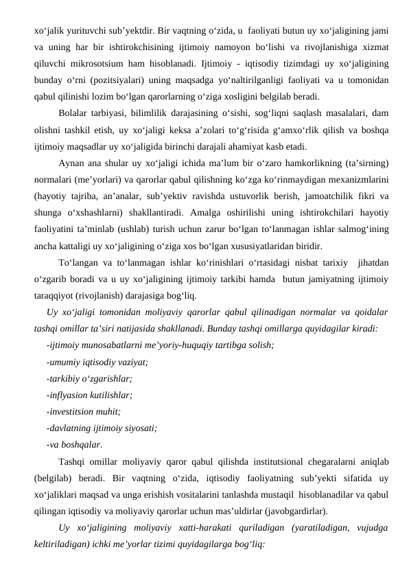 xo‘jalik yurituvchi sub’yektdir. Bir vaqtning o‘zida, u  faoliyati butun uy xo‘jaligining jami
va uning har  bir  ishtirokchisining ijtimoiy namoyon bo‘lishi  va rivojlanishiga  xizmat
qiluvchi mikrosotsium ham hisoblanadi. Ijtimoiy - iqtisodiy tizimdagi uy xo‘jaligining
bunday o‘rni (pozitsiyalari) uning maqsadga yo‘naltirilganligi faoliyati va u tomonidan
qabul qilinishi lozim bo‘lgan qarorlarning o‘ziga xosligini belgilab beradi.
Bolalar tarbiyasi, bilimlilik darajasining o‘sishi, sog‘liqni saqlash masalalari, dam
olishni tashkil etish, uy xo‘jaligi keksa a’zolari to‘g‘risida g‘amxo‘rlik qilish va boshqa
ijtimoiy maqsadlar uy xo‘jaligida birinchi darajali ahamiyat kasb etadi. 
Aynan ana shular uy xo‘jaligi ichida ma’lum bir o‘zaro hamkorlikning (ta’sirning)
normalari (me’yorlari) va qarorlar qabul qilishning ko‘zga ko‘rinmaydigan mexanizmlarini
(hayotiy tajriba, an’analar, sub’yektiv ravishda ustuvorlik berish, jamoatchilik fikri va
shunga  o‘xshashlarni)  shakllantiradi.  Amalga  oshirilishi  uning  ishtirokchilari  hayotiy
faoliyatini ta’minlab (ushlab) turish uchun zarur bo‘lgan to‘lanmagan ishlar salmog‘ining
ancha kattaligi uy xo‘jaligining o‘ziga xos bo‘lgan xususiyatlaridan biridir.
To‘langan va to‘lanmagan ishlar ko‘rinishlari o‘rtasidagi nisbat tarixiy  jihatdan
o‘zgarib boradi va u uy xo‘jaligining ijtimoiy tarkibi hamda  butun jamiyatning ijtimoiy
taraqqiyot (rivojlanish) darajasiga bog‘liq.
Uy xo‘jaligi tomonidan moliyaviy qarorlar qabul qilinadigan normalar va qoidalar
tashqi omillar ta’siri natijasida shakllanadi. Bunday tashqi omillarga quyidagilar kiradi:
-ijtimoiy munosabatlarni me’yoriy-huquqiy tartibga solish;
-umumiy iqtisodiy vaziyat;
-tarkibiy o‘zgarishlar;
-inflyasion kutilishlar;
-investitsion muhit;
-davlatning ijtimoiy siyosati;
-va boshqalar.
Tashqi omillar moliyaviy qaror qabul qilishda institutsional chegaralarni aniqlab
(belgilab)  beradi.  Bir  vaqtning  o‘zida,  iqtisodiy  faoliyatning  sub’yekti  sifatida  uy
xo‘jaliklari maqsad va unga erishish vositalarini tanlashda mustaqil  hisoblanadilar va qabul
qilingan iqtisodiy va moliyaviy qarorlar uchun mas’uldirlar (javobgardirlar).
Uy  xo‘jaligining  moliyaviy  xatti-harakati  quriladigan  (yaratiladigan,  vujudga
keltiriladigan) ichki me’yorlar tizimi quyidagilarga bog‘liq:
