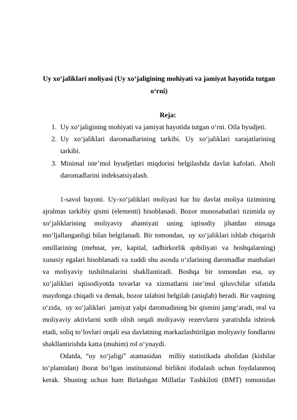 Uy xo‘jaliklari moliyasi (Uy xo‘jaligining mohiyati va jamiyat hayotida tutgan
o‘rni)
Reja:
1. Uy xo‘jaligining mohiyati va jamiyat hayotida tutgan o‘rni. Oila byudjeti.
2. Uy  xo‘jaliklari  daromadlarining  tarkibi.  Uy  xo‘jaliklari  xarajatlarining
tarkibi.
3. Minimal iste’mol byudjetlari miqdorini belgilashda davlat kafolati. Aholi
daromadlarini indeksatsiyalash.
1-savol bayoni. Uy-xo‘jaliklari moliyasi har bir davlat moliya tizimining
ajralmas tarkibiy qismi (elementi) hisoblanadi. Bozor munosabatlari tizimida uy
xo‘jaliklarining  moliyaviy  ahamiyati  uning  iqtisodiy  jihatdan  nimaga
mo‘ljallanganligi bilan belgilanadi. Bir tomondan,  uy xo‘jaliklari ishlab chiqarish
omillarining  (mehnat,  yer,  kapital,  tadbirkorlik  qobiliyati  va  boshqalarning)
xususiy egalari hisoblanadi va xuddi shu asosda o‘zlarining daromadlar manbalari
va  moliyaviy  tushilmalarini  shakllantiradi.  Boshqa  bir  tomondan  esa,  uy
xo‘jaliklari  iqtisodiyotda  tovarlar  va  xizmatlarni  iste’mol  qiluvchilar  sifatida
maydonga chiqadi va demak, bozor talabini belgilab (aniqlab) beradi. Bir vaqtning
o‘zida,  uy xo‘jaliklari  jamiyat yalpi daromadining bir qismini jamg‘aradi, real va
moliyaviy aktivlarni sotib olish orqali moliyaviy rezervlarni yaratishda ishtirok
etadi, soliq to‘lovlari orqali esa davlatning markazlashtirilgan moliyaviy fondlarini
shakllantirishda katta (muhim) rol o‘ynaydi.
Odatda, “uy xo‘jaligi” atamasidan  milliy statistikada aholidan (kishilar
to‘plamidan) iborat bo‘lgan institutsional birlikni ifodalash uchun foydalanmoq
kerak. Shuning uchun  ham  Birlashgan Millatlar  Tashkiloti  (BMT)  tomonidan
