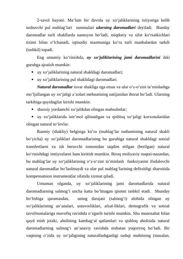 2-savol  bayoni.  Ma’lum  bir  davrda  uy  xo‘jaliklarining  ixtiyoriga  kelib
tushuvchi pul mablag‘lari  summalari  ularning daromadlari deyiladi.  Bunday
daromadlar turli shakllarda namoyon bo‘ladi, miqdoriy va sifat ko‘rsatkichlari
tizimi  bilan  o‘lchanadi,  iqtisodiy  mazmuniga  ko‘ra  turli  manbalardan  tarkib
(tashkil) topadi.
Eng  umumiy  ko‘rinishda,  uy  xo‘jaliklarining  jami  daromadlarini ikki
guruhga ajratish mumkin:

uy xo‘jaliklarining natural shakldagi daromadlari;

uy xo‘jaliklarining pul shaklidagi daromadlari.
Natural daromadlar tovar shakliga ega emas va ular o‘z-o‘zini ta’minlashga
mo‘ljallangan uy xo‘jaligi a’zolari mehnatining natijasidan iborat bo‘ladi. Ularning
tarkibiga quyidagilar kirishi mumkin:

shaxsiy yordamchi xo‘jalikdan olingan mahsulotlar;

uy xo‘jaliklarida iste’mol qilinadigan va qishloq xo‘jaligi korxonalaridan
olingan natural to‘lovlar.
Rasmiy (shakliy) belgisiga ko‘ra (mablag‘lar tushumining natural shakli
bo‘yicha) uy xo‘jaliklari daromadlarining bu guruhiga natural shakldagi sotsial
transfertlarni  va  ish  beruvchi  tomonidan  taqdim  etilgan  (berilgan)  natural
ko‘rinishdagi imtiyozlarni ham kiritish mumkin. Biroq moliyaviy nuqtai-nazardan,
bu mablag‘lar uy xo‘jaliklarining o‘z-o‘zini ta’minlash  funksiyasini ifodalovchi
natural daromadlar bo‘laolmaydi va ular pul mablag‘larining defitsitligi sharoitida
kompensatsion instrumentlar sifatida xizmat qiladi.
Umuman  olganda,  uy  xo‘jaliklarining  jami  daromadlarida  natural
daromadlarning salmog‘i uncha katta bo‘lmagan qismni tashkil etadi.  Shunday
bo‘lishiga  qaramasdan,   uning  darajasi  (salmog‘i)  alohida  olingan  uy
xo‘jaliklarining  an’analari,  ustuvorliklari,  afzal-liklari,  demografik  va  sotsial
tavsifnomalariga muvofiq ravishda o‘zgarib turishi mumkin. Shu munosabat bilan
qayd etish joizki, aholining kambag‘al qatlamlari va qishloq aholisida natural
daromadlarning  salmog‘i  an’anaviy  ravishda  nisbatan  yuqoriroq  bo‘ladi.  Bir
vaqtning o‘zida uy xo‘jaligining naturallashganligi tashqi muhitning (masalan,

