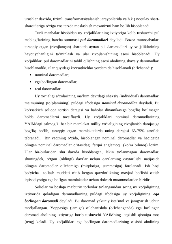 urushlar davrida, tizimli transformatsiyalanish jarayonlarida va h.k.) noqulay shart-
sharoitlariga o‘ziga xos tarzda moslashish mexanizmi ham bo‘lib hisoblanadi.
Turli manbalar hisobidan uy xo‘jaliklarining ixtiyoriga kelib tushuvchi pul
mablag‘larining barcha summasi  pul daromadlari  deyiladi. Bozor munosabatlari
taraqqiy etgan (rivojlangan) sharoitda aynan pul daromadlari uy xo‘jaliklarining
hayotiychanligini  ta’minlash  va  ular  rivojlanishining  asosi  hisoblanadi.  Uy
xo‘jaliklari pul daromadlarini tahlil qilishning asosi aholining shaxsiy daromadlari
hisoblanadiki, ular quyidagi ko‘rsatkichlar yordamida hisoblanadi (o‘lchanadi):

nominal daromadlar;

ega bo‘lingan daromadlar;

real daromadlar.
Uy xo‘jaligi a’zolarining ma’lum davrdagi shaxsiy (individual) daromadlari
majmuining (to‘plamining) puldagi ifodasiga  nominal daromadlar deyiladi. Bu
ko‘rsatkich soliqqa tortish darajasi va baholar dinamikasiga bog‘liq bo‘lmagan
holda  daromadlarni  tavsiflaydi.  Uy  xo‘jaliklari  nominal  daromadlarining
YAIMdagi salmog‘i  har bir mamlakat milliy xo‘jaligining rivojlanish darajasiga
bog‘liq  bo‘lib,  taraqqiy  etgan  mamlakatlarda  uning  darajasi  65-75%  atrofida
tebranadi.  Bir vaqtning o‘zida, hisoblangan nominal daromadlar va haqiqatda
olingan nominal daromadlar o‘rtasidagi farqni anglamoq  (ko‘ra bilmoq) lozim.
Ular  bir-birlaridan  shu  davrda  hisoblangan,  lekin  to‘lanmagan  daromadlar,
shuningdek,  o‘tgan  (oldingi)  davrlar  uchun  qarzlarning  qaytarilishi  natijasida
olingan  daromadlar  o‘lchamiga  (miqdoriga,  summasiga)  farqlanadi.  Ish  haqi
bo‘yicha   to‘lash  muddati  o‘tib  ketgan  qarzdorlikning  mavjud  bo‘lishi  o‘tish
iqtisodiyotiga ega bo‘lgan mamlakatlar uchun dolzarb muammolardan biridir.
Soliqlar va boshqa majburiy to‘lovlar to‘langanidan so‘ng uy xo‘jaligining
ixtiyorida  qoladigan  daromadlarning  puldagi  ifodasiga  uy  xo‘jaligining  ega
bo‘lingan daromadi deyiladi. Bu daromad yakuniy iste’mol va jamg‘arish uchun
mo‘ljallangan.  Yoppasiga  (jamiga)  o‘lchanishda  (o‘lchanganda)  ega  bo‘lingan
daromad aholining ixtiyoriga borib tushuvchi YAIMning  tegishli qismiga mos
(teng)  keladi. Uy xo‘jaliklari ega bo‘lingan daromadlarining o‘sishi  aholining
