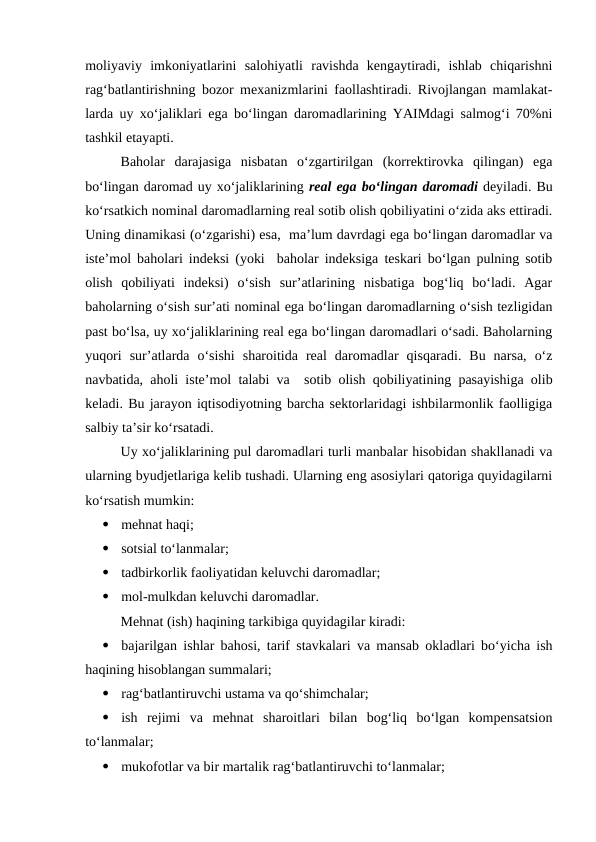 moliyaviy  imkoniyatlarini  salohiyatli  ravishda  kengaytiradi,  ishlab  chiqarishni
rag‘batlantirishning bozor mexanizmlarini faollashtiradi. Rivojlangan mamlakat-
larda uy xo‘jaliklari ega bo‘lingan daromadlarining YAIMdagi salmog‘i 70%ni
tashkil etayapti.
Baholar  darajasiga  nisbatan  o‘zgartirilgan  (korrektirovka  qilingan)  ega
bo‘lingan daromad uy xo‘jaliklarining real ega bo‘lingan daromadi deyiladi. Bu
ko‘rsatkich nominal daromadlarning real sotib olish qobiliyatini o‘zida aks ettiradi.
Uning dinamikasi (o‘zgarishi) esa,  ma’lum davrdagi ega bo‘lingan daromadlar va
iste’mol baholari indeksi (yoki  baholar indeksiga teskari bo‘lgan pulning sotib
olish  qobiliyati  indeksi)  o‘sish  sur’atlarining  nisbatiga  bog‘liq  bo‘ladi.  Agar
baholarning o‘sish sur’ati nominal ega bo‘lingan daromadlarning o‘sish tezligidan
past bo‘lsa, uy xo‘jaliklarining real ega bo‘lingan daromadlari o‘sadi. Baholarning
yuqori  sur’atlarda  o‘sishi  sharoitida  real  daromadlar  qisqaradi.  Bu  narsa,  o‘z
navbatida, aholi iste’mol talabi va  sotib olish qobiliyatining pasayishiga olib
keladi. Bu jarayon iqtisodiyotning barcha sektorlaridagi ishbilarmonlik faolligiga
salbiy ta’sir ko‘rsatadi.
Uy xo‘jaliklarining pul daromadlari turli manbalar hisobidan shakllanadi va
ularning byudjetlariga kelib tushadi. Ularning eng asosiylari qatoriga quyidagilarni
ko‘rsatish mumkin:

mehnat haqi;

sotsial to‘lanmalar;

tadbirkorlik faoliyatidan keluvchi daromadlar;

mol-mulkdan keluvchi daromadlar.
Mehnat (ish) haqining tarkibiga quyidagilar kiradi:

bajarilgan ishlar bahosi, tarif stavkalari va mansab okladlari bo‘yicha ish
haqining hisoblangan summalari;

rag‘batlantiruvchi ustama va qo‘shimchalar;

ish  rejimi  va  mehnat  sharoitlari  bilan  bog‘liq  bo‘lgan  kompensatsion
to‘lanmalar;

mukofotlar va bir martalik rag‘batlantiruvchi to‘lanmalar;
