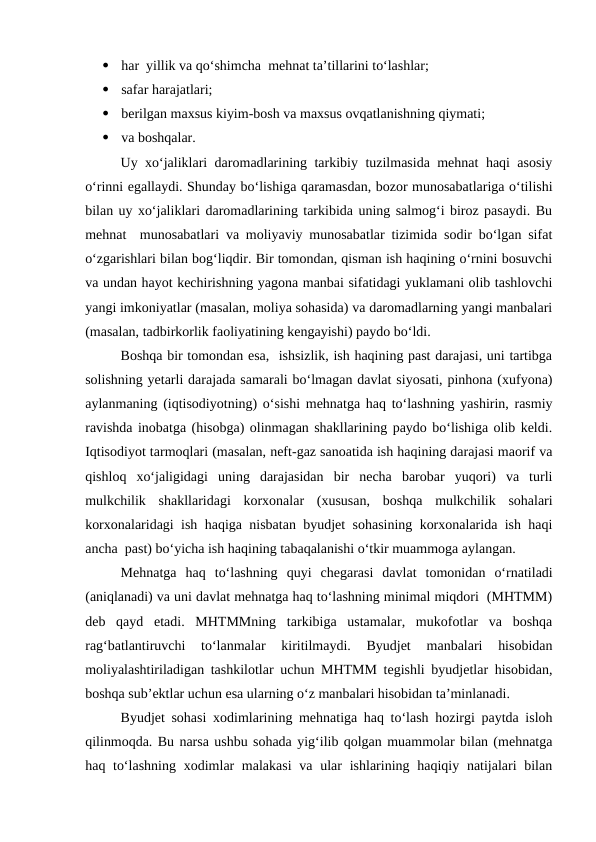 
har  yillik va qo‘shimcha  mehnat ta’tillarini to‘lashlar;

safar harajatlari;

berilgan maxsus kiyim-bosh va maxsus ovqatlanishning qiymati;

va boshqalar.
Uy xo‘jaliklari daromadlarining tarkibiy tuzilmasida mehnat haqi asosiy
o‘rinni egallaydi. Shunday bo‘lishiga qaramasdan, bozor munosabatlariga o‘tilishi
bilan uy xo‘jaliklari daromadlarining tarkibida uning salmog‘i biroz pasaydi. Bu
mehnat  munosabatlari va moliyaviy munosabatlar tizimida sodir bo‘lgan sifat
o‘zgarishlari bilan bog‘liqdir. Bir tomondan, qisman ish haqining o‘rnini bosuvchi
va undan hayot kechirishning yagona manbai sifatidagi yuklamani olib tashlovchi
yangi imkoniyatlar (masalan, moliya sohasida) va daromadlarning yangi manbalari
(masalan, tadbirkorlik faoliyatining kengayishi) paydo bo‘ldi.
Boshqa bir tomondan esa,  ishsizlik, ish haqining past darajasi, uni tartibga
solishning yetarli darajada samarali bo‘lmagan davlat siyosati, pinhona (xufyona)
aylanmaning (iqtisodiyotning) o‘sishi mehnatga haq to‘lashning yashirin, rasmiy
ravishda inobatga (hisobga) olinmagan shakllarining paydo bo‘lishiga olib keldi.
Iqtisodiyot tarmoqlari (masalan, neft-gaz sanoatida ish haqining darajasi maorif va
qishloq  xo‘jaligidagi  uning  darajasidan  bir  necha  barobar  yuqori)  va  turli
mulkchilik  shakllaridagi  korxonalar  (xususan,  boshqa  mulkchilik  sohalari
korxonalaridagi ish haqiga nisbatan byudjet sohasining korxonalarida ish haqi
ancha  past) bo‘yicha ish haqining tabaqalanishi o‘tkir muammoga aylangan.
Mehnatga  haq  to‘lashning  quyi  chegarasi  davlat  tomonidan  o‘rnatiladi
(aniqlanadi) va uni davlat mehnatga haq to‘lashning minimal miqdori  (MHTMM)
deb  qayd  etadi.  MHTMMning  tarkibiga  ustamalar,  mukofotlar  va  boshqa
rag‘batlantiruvchi  to‘lanmalar  kiritilmaydi.  Byudjet  manbalari  hisobidan
moliyalashtiriladigan tashkilotlar uchun MHTMM tegishli byudjetlar hisobidan,
boshqa sub’ektlar uchun esa ularning o‘z manbalari hisobidan ta’minlanadi.
Byudjet sohasi xodimlarining mehnatiga haq to‘lash hozirgi paytda isloh
qilinmoqda. Bu narsa ushbu sohada yig‘ilib qolgan muammolar bilan (mehnatga
haq to‘lashning  xodimlar  malakasi  va ular  ishlarining haqiqiy natijalari  bilan
