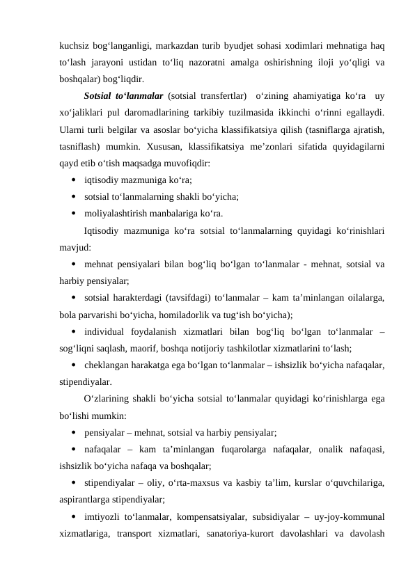 kuchsiz bog‘langanligi, markazdan turib byudjet sohasi xodimlari mehnatiga haq
to‘lash  jarayoni  ustidan  to‘liq  nazoratni  amalga  oshirishning  iloji  yo‘qligi  va
boshqalar) bog‘liqdir.
Sotsial to‘lanmalar (sotsial transfertlar)  o‘zining ahamiyatiga ko‘ra  uy
xo‘jaliklari pul daromadlarining tarkibiy tuzilmasida ikkinchi o‘rinni egallaydi.
Ularni turli belgilar va asoslar bo‘yicha klassifikatsiya qilish (tasniflarga ajratish,
tasniflash)  mumkin.  Xususan,  klassifikatsiya  me’zonlari  sifatida  quyidagilarni
qayd etib o‘tish maqsadga muvofiqdir:

iqtisodiy mazmuniga ko‘ra;

sotsial to‘lanmalarning shakli bo‘yicha;

moliyalashtirish manbalariga ko‘ra.
Iqtisodiy mazmuniga ko‘ra sotsial to‘lanmalarning quyidagi ko‘rinishlari
mavjud:

mehnat pensiyalari bilan bog‘liq bo‘lgan to‘lanmalar - mehnat, sotsial va
harbiy pensiyalar;

sotsial harakterdagi (tavsifdagi) to‘lanmalar – kam ta’minlangan oilalarga,
bola parvarishi bo‘yicha, homiladorlik va tug‘ish bo‘yicha);

individual  foydalanish  xizmatlari  bilan  bog‘liq  bo‘lgan  to‘lanmalar  –
sog‘liqni saqlash, maorif, boshqa notijoriy tashkilotlar xizmatlarini to‘lash;

cheklangan harakatga ega bo‘lgan to‘lanmalar – ishsizlik bo‘yicha nafaqalar,
stipendiyalar.
O‘zlarining shakli bo‘yicha sotsial to‘lanmalar quyidagi ko‘rinishlarga ega
bo‘lishi mumkin:

pensiyalar – mehnat, sotsial va harbiy pensiyalar;

nafaqalar  –  kam  ta’minlangan  fuqarolarga  nafaqalar,  onalik  nafaqasi,
ishsizlik bo‘yicha nafaqa va boshqalar;

stipendiyalar – oliy, o‘rta-maxsus va kasbiy ta’lim, kurslar o‘quvchilariga,
aspirantlarga stipendiyalar;

imtiyozli to‘lanmalar, kompensatsiyalar, subsidiyalar – uy-joy-kommunal
xizmatlariga,  transport  xizmatlari,  sanatoriya-kurort  davolashlari  va  davolash

