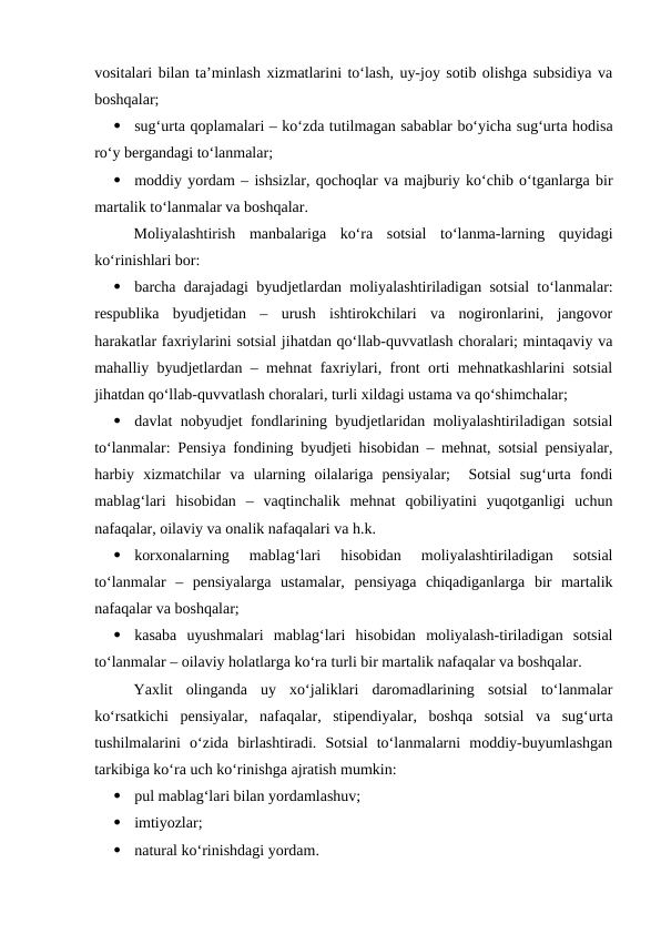vositalari bilan ta’minlash xizmatlarini to‘lash, uy-joy sotib olishga subsidiya va
boshqalar;

sug‘urta qoplamalari – ko‘zda tutilmagan sabablar bo‘yicha sug‘urta hodisa
ro‘y bergandagi to‘lanmalar;

moddiy yordam – ishsizlar, qochoqlar va majburiy ko‘chib o‘tganlarga bir
martalik to‘lanmalar va boshqalar.
Moliyalashtirish  manbalariga  ko‘ra  sotsial  to‘lanma-larning  quyidagi
ko‘rinishlari bor:

barcha darajadagi byudjetlardan moliyalashtiriladigan sotsial to‘lanmalar:
respublika  byudjetidan  –  urush  ishtirokchilari  va  nogironlarini,  jangovor
harakatlar faxriylarini sotsial jihatdan qo‘llab-quvvatlash choralari; mintaqaviy va
mahalliy byudjetlardan – mehnat faxriylari, front orti mehnatkashlarini sotsial
jihatdan qo‘llab-quvvatlash choralari, turli xildagi ustama va qo‘shimchalar;

davlat nobyudjet fondlarining byudjetlaridan moliyalashtiriladigan sotsial
to‘lanmalar: Pensiya fondining byudjeti hisobidan – mehnat, sotsial pensiyalar,
harbiy  xizmatchilar  va  ularning  oilalariga  pensiyalar;   Sotsial  sug‘urta  fondi
mablag‘lari  hisobidan  –  vaqtinchalik  mehnat  qobiliyatini  yuqotganligi  uchun
nafaqalar, oilaviy va onalik nafaqalari va h.k.

korxonalarning  mablag‘lari  hisobidan  moliyalashtiriladigan  sotsial
to‘lanmalar  –  pensiyalarga  ustamalar,  pensiyaga  chiqadiganlarga  bir  martalik
nafaqalar va boshqalar;

kasaba  uyushmalari  mablag‘lari  hisobidan  moliyalash-tiriladigan  sotsial
to‘lanmalar – oilaviy holatlarga ko‘ra turli bir martalik nafaqalar va boshqalar. 
Yaxlit  olinganda  uy  xo‘jaliklari  daromadlarining  sotsial  to‘lanmalar
ko‘rsatkichi  pensiyalar,  nafaqalar,  stipendiyalar,  boshqa  sotsial  va  sug‘urta
tushilmalarini  o‘zida  birlashtiradi.  Sotsial  to‘lanmalarni  moddiy-buyumlashgan
tarkibiga ko‘ra uch ko‘rinishga ajratish mumkin:

pul mablag‘lari bilan yordamlashuv;

imtiyozlar;

natural ko‘rinishdagi yordam.
