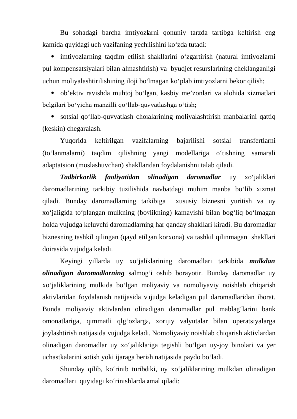 Bu  sohadagi  barcha  imtiyozlarni  qonuniy  tarzda  tartibga  keltirish  eng
kamida quyidagi uch vazifaning yechilishini ko‘zda tutadi:

imtiyozlarning taqdim etilish shakllarini o‘zgartirish (natural imtiyozlarni
pul kompensatsiyalari bilan almashtirish) va  byudjet resurslarining cheklanganligi
uchun moliyalashtirilishining iloji bo‘lmagan ko‘plab imtiyozlarni bekor qilish;

ob’ektiv ravishda muhtoj bo‘lgan, kasbiy me’zonlari va alohida xizmatlari
belgilari bo‘yicha manzilli qo‘llab-quvvatlashga o‘tish;

sotsial qo‘llab-quvvatlash choralarining moliyalashtirish manbalarini qattiq
(keskin) chegaralash.
Yuqorida  keltirilgan  vazifalarning  bajarilishi  sotsial  transfertlarni
(to‘lanmalarni)  taqdim  qilishning  yangi  modellariga  o‘tishning  samarali
adaptatsion (moslashuvchan) shakllaridan foydalanishni talab qiladi.
Tadbirkorlik  faoliyatidan  olinadigan  daromadlar 
uy  xo‘jaliklari
daromadlarining  tarkibiy  tuzilishida  navbatdagi  muhim  manba  bo‘lib  xizmat
qiladi.  Bunday  daromadlarning  tarkibiga   xususiy  biznesni  yuritish  va  uy
xo‘jaligida to‘plangan mulkning (boylikning) kamayishi bilan bog‘liq bo‘lmagan
holda vujudga keluvchi daromadlarning har qanday shakllari kiradi. Bu daromadlar
biznesning tashkil qilingan (qayd etilgan korxona) va tashkil qilinmagan  shakllari
doirasida vujudga keladi.
Keyingi  yillarda  uy  xo‘jaliklarining  daromadlari  tarkibida  mulkdan
olinadigan  daromadlarning salmog‘i  oshib  borayotir.  Bunday  daromadlar  uy
xo‘jaliklarining mulkida bo‘lgan moliyaviy va nomoliyaviy noishlab chiqarish
aktivlaridan foydalanish natijasida vujudga keladigan pul daromadlaridan iborat.
Bunda  moliyaviy  aktivlardan  olinadigan  daromadlar  pul  mablag‘larini  bank
omonatlariga,  qimmatli  qlg‘ozlarga,  xorijiy  valyutalar  bilan  operatsiyalarga
joylashtirish natijasida vujudga keladi. Nomoliyaviy noishlab chiqarish aktivlardan
olinadigan daromadlar uy xo‘jaliklariga tegishli bo‘lgan uy-joy binolari va yer
uchastkalarini sotish yoki ijaraga berish natijasida paydo bo‘ladi. 
Shunday qilib, ko‘rinib turibdiki, uy xo‘jaliklarining mulkdan olinadigan
daromadlari  quyidagi ko‘rinishlarda amal qiladi:
