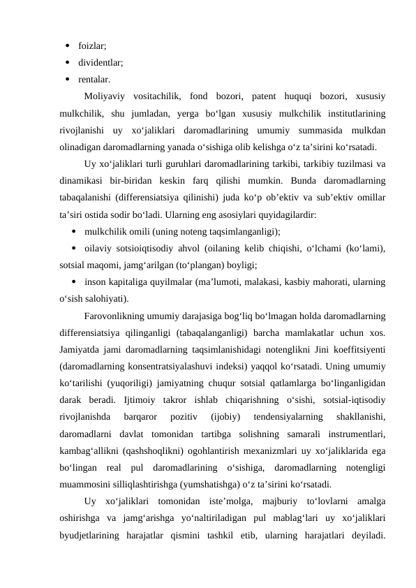 
foizlar;

dividentlar;

rentalar.
Moliyaviy  vositachilik,  fond  bozori,  patent  huquqi  bozori,  xususiy
mulkchilik,  shu  jumladan,  yerga  bo‘lgan  xususiy  mulkchilik  institutlarining
rivojlanishi  uy  xo‘jaliklari  daromadlarining  umumiy  summasida  mulkdan
olinadigan daromadlarning yanada o‘sishiga olib kelishga o‘z ta’sirini ko‘rsatadi.
Uy xo‘jaliklari turli guruhlari daromadlarining tarkibi, tarkibiy tuzilmasi va
dinamikasi  bir-biridan  keskin  farq  qilishi  mumkin.  Bunda  daromadlarning
tabaqalanishi (differensiatsiya qilinishi) juda ko‘p ob’ektiv va sub’ektiv omillar
ta’siri ostida sodir bo‘ladi. Ularning eng asosiylari quyidagilardir:

mulkchilik omili (uning noteng taqsimlanganligi);

oilaviy sotsioiqtisodiy ahvol (oilaning kelib chiqishi, o‘lchami (ko‘lami),
sotsial maqomi, jamg‘arilgan (to‘plangan) boyligi;

inson kapitaliga quyilmalar (ma’lumoti, malakasi, kasbiy mahorati, ularning
o‘sish salohiyati).
Farovonlikning umumiy darajasiga bog‘liq bo‘lmagan holda daromadlarning
differensiatsiya  qilinganligi  (tabaqalanganligi)  barcha  mamlakatlar  uchun  xos.
Jamiyatda jami daromadlarning taqsimlanishidagi notenglikni Jini koeffitsiyenti
(daromadlarning konsentratsiyalashuvi indeksi) yaqqol ko‘rsatadi. Uning umumiy
ko‘tarilishi (yuqoriligi) jamiyatning chuqur sotsial qatlamlarga bo‘linganligidan
darak  beradi.  Ijtimoiy  takror  ishlab  chiqarishning  o‘sishi,  sotsial-iqtisodiy
rivojlanishda  barqaror  pozitiv  (ijobiy)  tendensiyalarning  shakllanishi,
daromadlarni  davlat  tomonidan  tartibga  solishning  samarali  instrumentlari,
kambag‘allikni (qashshoqlikni) ogohlantirish mexanizmlari uy xo‘jaliklarida ega
bo‘lingan  real  pul  daromadlarining  o‘sishiga,  daromadlarning  notengligi
muammosini silliqlashtirishga (yumshatishga) o‘z ta’sirini ko‘rsatadi. 
Uy  xo‘jaliklari  tomonidan  iste’molga,  majburiy  to‘lovlarni  amalga
oshirishga  va  jamg‘arishga  yo‘naltiriladigan  pul  mablag‘lari  uy  xo‘jaliklari
byudjetlarining  harajatlar  qismini  tashkil  etib,  ularning  harajatlari  deyiladi.
