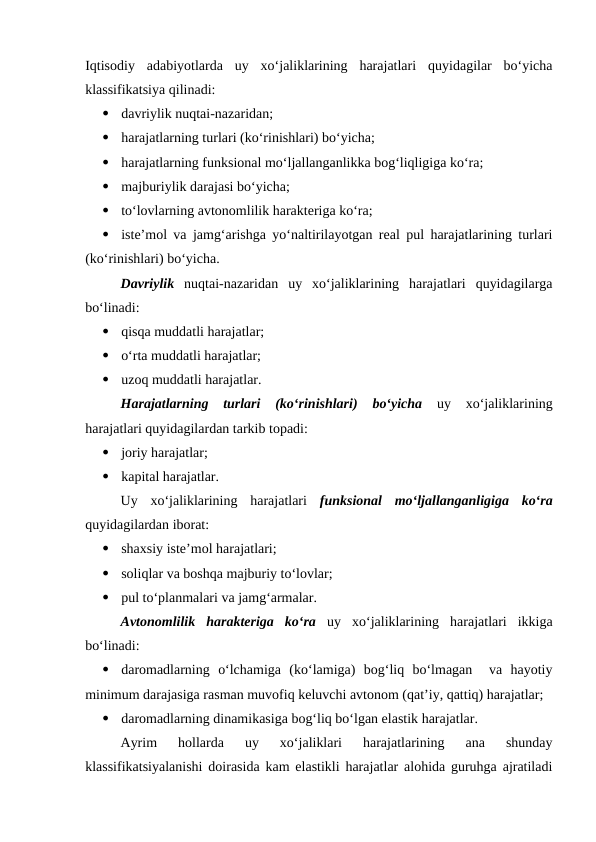 Iqtisodiy  adabiyotlarda  uy  xo‘jaliklarining  harajatlari  quyidagilar  bo‘yicha
klassifikatsiya qilinadi:

davriylik nuqtai-nazaridan;

harajatlarning turlari (ko‘rinishlari) bo‘yicha;

harajatlarning funksional mo‘ljallanganlikka bog‘liqligiga ko‘ra;

majburiylik darajasi bo‘yicha;

to‘lovlarning avtonomlilik harakteriga ko‘ra;

iste’mol va jamg‘arishga yo‘naltirilayotgan real pul harajatlarining turlari
(ko‘rinishlari) bo‘yicha.
Davriylik nuqtai-nazaridan  uy  xo‘jaliklarining  harajatlari  quyidagilarga
bo‘linadi:

qisqa muddatli harajatlar;

o‘rta muddatli harajatlar;

uzoq muddatli harajatlar.
Harajatlarning  turlari  (ko‘rinishlari)  bo‘yicha uy  xo‘jaliklarining
harajatlari quyidagilardan tarkib topadi:

joriy harajatlar;

kapital harajatlar.
Uy  xo‘jaliklarining  harajatlari  funksional  mo‘ljallanganligiga  ko‘ra
quyidagilardan iborat:

shaxsiy iste’mol harajatlari;

soliqlar va boshqa majburiy to‘lovlar;

pul to‘planmalari va jamg‘armalar.
Avtonomlilik  harakteriga  ko‘ra uy  xo‘jaliklarining  harajatlari  ikkiga
bo‘linadi:

daromadlarning  o‘lchamiga  (ko‘lamiga)  bog‘liq  bo‘lmagan   va  hayotiy
minimum darajasiga rasman muvofiq keluvchi avtonom (qat’iy, qattiq) harajatlar;

daromadlarning dinamikasiga bog‘liq bo‘lgan elastik harajatlar.
Ayrim  hollarda  uy  xo‘jaliklari  harajatlarining  ana  shunday
klassifikatsiyalanishi doirasida kam elastikli harajatlar alohida guruhga ajratiladi
