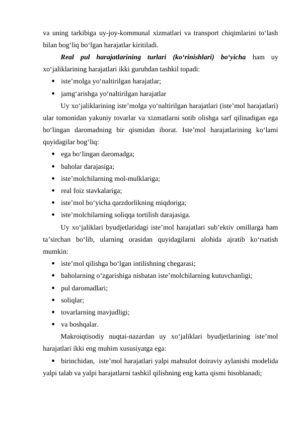 va uning tarkibiga uy-joy-kommunal xizmatlari va transport chiqimlarini to‘lash
bilan bog‘liq bo‘lgan harajatlar kiritiladi.
Real  pul  harajatlarining  turlari  (ko‘rinishlari)  bo‘yicha ham  uy
xo‘jaliklarining harajatlari ikki guruhdan tashkil topadi:

iste’molga yo‘naltirilgan harajatlar;

jamg‘arishga yo‘naltirilgan harajatlar
Uy xo‘jaliklarining iste’molga yo‘naltirilgan harajatlari (iste’mol harajatlari)
ular tomonidan yakuniy tovarlar va xizmatlarni sotib olishga sarf qilinadigan ega
bo‘lingan  daromadning  bir  qismidan  iborat.  Iste’mol  harajatlarining  ko‘lami
quyidagilar bog‘liq:

ega bo‘lingan daromadga;

baholar darajasiga;

iste’molchilarning mol-mulklariga;

real foiz stavkalariga;

iste’mol bo‘yicha qarzdorlikning miqdoriga;

iste’molchilarning soliqqa tortilish darajasiga.
Uy xo‘jaliklari byudjetlaridagi iste’mol harajatlari sub’ektiv omillarga ham
ta’sirchan  bo‘lib,  ularning  orasidan  quyidagilarni  alohida  ajratib  ko‘rsatish
mumkin:

iste’mol qilishga bo‘lgan intilishning chegarasi;

baholarning o‘zgarishiga nisbatan iste’molchilarning kutuvchanligi;

pul daromadlari;

soliqlar;

tovarlarning mavjudligi;

va boshqalar.
Makroiqtisodiy  nuqtai-nazardan  uy  xo‘jaliklari  byudjetlarining  iste’mol
harajatlari ikki eng muhim xususiyatga ega:

birinchidan,  iste’mol harajatlari yalpi mahsulot doiraviy aylanishi modelida
yalpi talab va yalpi harajatlarni tashkil qilishning eng katta qismi hisoblanadi;
