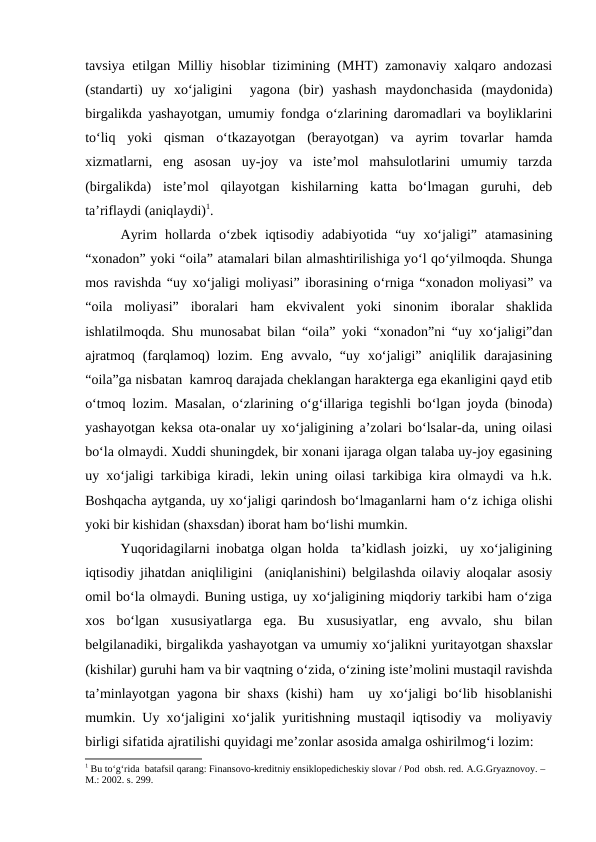 tavsiya etilgan Milliy hisoblar tizimining (MHT) zamonaviy xalqaro andozasi
(standarti)  uy  xo‘jaligini   yagona  (bir)  yashash  maydonchasida  (maydonida)
birgalikda yashayotgan, umumiy fondga o‘zlarining daromadlari va boyliklarini
to‘liq  yoki  qisman  o‘tkazayotgan  (berayotgan)  va  ayrim  tovarlar  hamda
xizmatlarni,  eng  asosan  uy-joy  va  iste’mol  mahsulotlarini  umumiy  tarzda
(birgalikda)  iste’mol  qilayotgan  kishilarning  katta  bo‘lmagan  guruhi,  deb
ta’riflaydi (aniqlaydi)1.
Ayrim  hollarda  o‘zbek  iqtisodiy  adabiyotida  “uy  xo‘jaligi”  atamasining
“xonadon” yoki “oila” atamalari bilan almashtirilishiga yo‘l qo‘yilmoqda. Shunga
mos ravishda “uy xo‘jaligi moliyasi” iborasining o‘rniga “xonadon moliyasi” va
“oila  moliyasi”  iboralari  ham  ekvivalent  yoki  sinonim  iboralar  shaklida
ishlatilmoqda. Shu munosabat bilan “oila” yoki “xonadon”ni “uy xo‘jaligi”dan
ajratmoq  (farqlamoq)  lozim.  Eng  avvalo,  “uy  xo‘jaligi”  aniqlilik  darajasining
“oila”ga nisbatan  kamroq darajada cheklangan harakterga ega ekanligini qayd etib
o‘tmoq lozim. Masalan, o‘zlarining o‘g‘illariga tegishli bo‘lgan joyda (binoda)
yashayotgan keksa ota-onalar uy xo‘jaligining a’zolari bo‘lsalar-da, uning oilasi
bo‘la olmaydi. Xuddi shuningdek, bir xonani ijaraga olgan talaba uy-joy egasining
uy xo‘jaligi tarkibiga kiradi, lekin uning oilasi tarkibiga kira olmaydi va h.k.
Boshqacha aytganda, uy xo‘jaligi qarindosh bo‘lmaganlarni ham o‘z ichiga olishi
yoki bir kishidan (shaxsdan) iborat ham bo‘lishi mumkin.
Yuqoridagilarni inobatga olgan holda  ta’kidlash joizki,  uy xo‘jaligining
iqtisodiy jihatdan aniqliligini  (aniqlanishini) belgilashda oilaviy aloqalar asosiy
omil bo‘la olmaydi. Buning ustiga, uy xo‘jaligining miqdoriy tarkibi ham o‘ziga
xos  bo‘lgan  xususiyatlarga  ega.  Bu  xususiyatlar,  eng  avvalo,  shu  bilan
belgilanadiki, birgalikda yashayotgan va umumiy xo‘jalikni yuritayotgan shaxslar
(kishilar) guruhi ham va bir vaqtning o‘zida, o‘zining iste’molini mustaqil ravishda
ta’minlayotgan yagona bir shaxs (kishi) ham  uy xo‘jaligi bo‘lib hisoblanishi
mumkin. Uy xo‘jaligini xo‘jalik yuritishning mustaqil iqtisodiy va  moliyaviy
birligi sifatida ajratilishi quyidagi me’zonlar asosida amalga oshirilmog‘i lozim:
1 Bu to‘g‘rida  batafsil qarang: Finansovo-kreditniy ensiklopedicheskiy slovar / Pod  obsh. red. A.G.Gryaznovoy. – 
M.: 2002. s. 299. 
