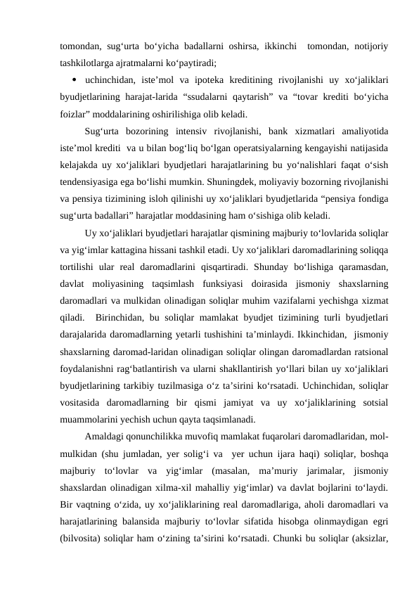 tomondan, sug‘urta bo‘yicha badallarni oshirsa, ikkinchi  tomondan, notijoriy
tashkilotlarga ajratmalarni ko‘paytiradi;

uchinchidan,  iste’mol  va  ipoteka  kreditining  rivojlanishi  uy  xo‘jaliklari
byudjetlarining harajat-larida “ssudalarni  qaytarish” va “tovar krediti  bo‘yicha
foizlar” moddalarining oshirilishiga olib keladi. 
Sug‘urta  bozorining  intensiv  rivojlanishi,  bank  xizmatlari  amaliyotida
iste’mol krediti  va u bilan bog‘liq bo‘lgan operatsiyalarning kengayishi natijasida
kelajakda uy xo‘jaliklari byudjetlari harajatlarining bu yo‘nalishlari faqat o‘sish
tendensiyasiga ega bo‘lishi mumkin. Shuningdek, moliyaviy bozorning rivojlanishi
va pensiya tizimining isloh qilinishi uy xo‘jaliklari byudjetlarida “pensiya fondiga
sug‘urta badallari” harajatlar moddasining ham o‘sishiga olib keladi.
Uy xo‘jaliklari byudjetlari harajatlar qismining majburiy to‘lovlarida soliqlar
va yig‘imlar kattagina hissani tashkil etadi. Uy xo‘jaliklari daromadlarining soliqqa
tortilishi  ular  real  daromadlarini  qisqartiradi.  Shunday  bo‘lishiga  qaramasdan,
davlat  moliyasining  taqsimlash  funksiyasi  doirasida  jismoniy  shaxslarning
daromadlari va mulkidan olinadigan soliqlar muhim vazifalarni yechishga xizmat
qiladi.  Birinchidan, bu soliqlar mamlakat byudjet tizimining turli byudjetlari
darajalarida daromadlarning yetarli tushishini ta’minlaydi. Ikkinchidan,  jismoniy
shaxslarning daromad-laridan olinadigan soliqlar olingan daromadlardan ratsional
foydalanishni rag‘batlantirish va ularni shakllantirish yo‘llari bilan uy xo‘jaliklari
byudjetlarining tarkibiy tuzilmasiga o‘z ta’sirini ko‘rsatadi. Uchinchidan, soliqlar
vositasida  daromadlarning  bir  qismi  jamiyat  va  uy  xo‘jaliklarining  sotsial
muammolarini yechish uchun qayta taqsimlanadi.
Amaldagi qonunchilikka muvofiq mamlakat fuqarolari daromadlaridan, mol-
mulkidan (shu jumladan, yer solig‘i va  yer uchun ijara haqi) soliqlar, boshqa
majburiy  to‘lovlar  va  yig‘imlar  (masalan,  ma’muriy  jarimalar,  jismoniy
shaxslardan olinadigan xilma-xil mahalliy yig‘imlar) va davlat bojlarini to‘laydi.
Bir vaqtning o‘zida, uy xo‘jaliklarining real daromadlariga, aholi daromadlari va
harajatlarining balansida majburiy to‘lovlar sifatida hisobga olinmaydigan egri
(bilvosita) soliqlar ham o‘zining ta’sirini ko‘rsatadi. Chunki bu soliqlar (aksizlar,
