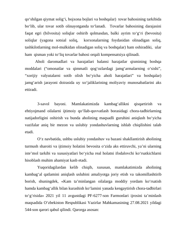 qo‘shilgan qiymat solig‘i, bojxona bojlari va boshqalar)  tovar bahosining tarkibida
bo‘lib, ular tovar sotib olinayotganda to‘lanadi.  Tovarlar bahosining darajasini
faqat egri (bilvosita) soliqlar oshirib qolmasdan, balki ayrim to‘g‘ri (bevosita)
soliqlar  (yagona  sotsial  soliq,   korxonalarning  foydasidan  olinadigan  soliq,
tashkilotlarning mol-mulkidan olinadigan soliq va boshqalar) ham oshiradiki,  ular
ham  qisman yoki to‘liq tovarlar bahosi orqali kompensatsiya qilinadi.
Aholi  daromadlari  va  harajatlari  balansi  harajatlar  qismining  boshqa
moddalari  (“omonatlar  va  qimmatli  qog‘ozlardagi  jamg‘armalarning  o‘sishi”,
“xorijiy  valyutalarni  sotib  olish  bo‘yicha  aholi  harajatlari”  va  boshqalar)
jamg‘arish jarayoni doirasida uy xo‘jaliklarining moliyaviy munosabatlarini aks
ettiradi.
3-savol  bayoni.  Mamlakatimizda  kambag‘allikni  qisqartirish  va
ehtiyojmand oilalarni ijtimoiy qo‘llab-quvvatlash borasidagi chora-tadbirlarning
natijadorligini oshirish va bunda aholining maqsadli guruhini aniqlash bo‘yicha
vazifalar aniq bir mezon va uslubiy yondashuvlarning ishlab chiqilishini talab
etadi.
O‘z navbatida, ushbu uslubiy yondashuv va bazani shakllantirish aholining
turmush sharoiti va ijtimoiy holatini bevosita o‘zida aks ettiruvchi, ya’ni ularning
iste’mol tarkibi va xususiyatlari bo‘yicha real holatni ifodalovchi ko‘rsatkichlarni
hisoblash muhim ahamiyat kasb etadi.
Yuqoridagilardan  kelib  chiqib,  xususan,  mamlakatimizda  aholining
kambag‘al qatlamini aniqlash uslubini amaliyotga joriy etish va  takomillashtirib
borish,  shuningdek,  «Kam  ta’minlangan  oilalarga  moddiy  yordam  ko‘rsatish
hamda kambag‘allik bilan kurashish ko‘lamini yanada kengaytirish chora-tadbirlari
to‘g‘risida» 2021 yil 11 avgustdagi PF-6277-son Farmonlari ijrosini ta’minlash
maqsadida O‘zbekiston Respublikasi Vazirlar Mahkamasining 27.08.2021 yildagi
544-son qarori qabul qilindi. Qarorga asosan:
