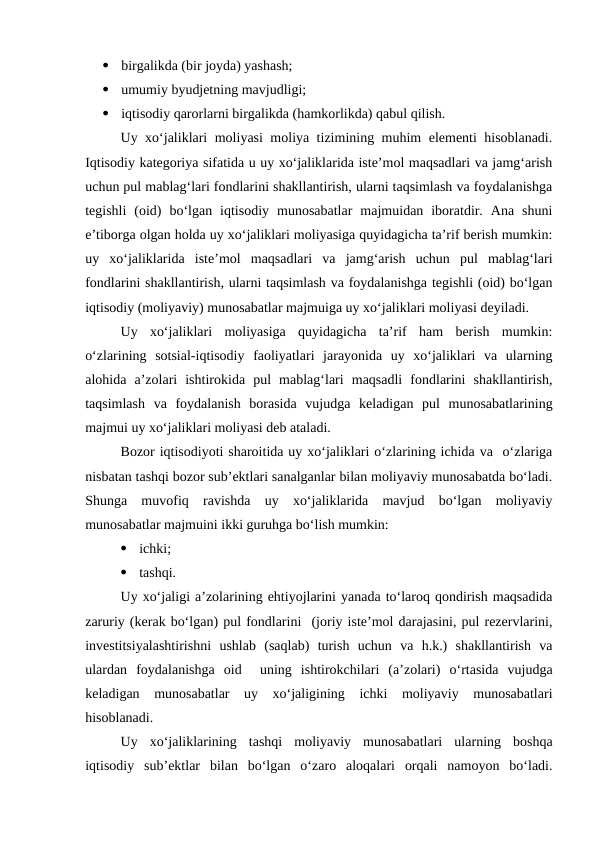 
birgalikda (bir joyda) yashash;

umumiy byudjetning mavjudligi;

iqtisodiy qarorlarni birgalikda (hamkorlikda) qabul qilish.
Uy xo‘jaliklari moliyasi moliya tizimining muhim elementi hisoblanadi.
Iqtisodiy kategoriya sifatida u uy xo‘jaliklarida iste’mol maqsadlari va jamg‘arish
uchun pul mablag‘lari fondlarini shakllantirish, ularni taqsimlash va foydalanishga
tegishli  (oid)  bo‘lgan  iqtisodiy  munosabatlar  majmuidan  iboratdir.  Ana  shuni
e’tiborga olgan holda uy xo‘jaliklari moliyasiga quyidagicha ta’rif berish mumkin:
uy  xo‘jaliklarida  iste’mol  maqsadlari  va  jamg‘arish  uchun  pul  mablag‘lari
fondlarini shakllantirish, ularni taqsimlash va foydalanishga tegishli (oid) bo‘lgan
iqtisodiy (moliyaviy) munosabatlar majmuiga uy xo‘jaliklari moliyasi deyiladi.
Uy  xo‘jaliklari  moliyasiga  quyidagicha  ta’rif  ham  berish  mumkin:
o‘zlarining  sotsial-iqtisodiy  faoliyatlari  jarayonida  uy  xo‘jaliklari  va  ularning
alohida  a’zolari  ishtirokida  pul  mablag‘lari  maqsadli  fondlarini  shakllantirish,
taqsimlash  va  foydalanish  borasida  vujudga  keladigan  pul  munosabatlarining
majmui uy xo‘jaliklari moliyasi deb ataladi.
Bozor iqtisodiyoti sharoitida uy xo‘jaliklari o‘zlarining ichida va  o‘zlariga
nisbatan tashqi bozor sub’ektlari sanalganlar bilan moliyaviy munosabatda bo‘ladi.
Shunga  muvofiq  ravishda  uy  xo‘jaliklarida  mavjud  bo‘lgan  moliyaviy
munosabatlar majmuini ikki guruhga bo‘lish mumkin:

ichki;

tashqi.
Uy xo‘jaligi a’zolarining ehtiyojlarini yanada to‘laroq qondirish maqsadida
zaruriy (kerak bo‘lgan) pul fondlarini  (joriy iste’mol darajasini, pul rezervlarini,
investitsiyalashtirishni  ushlab  (saqlab)  turish  uchun  va  h.k.)  shakllantirish  va
ulardan  foydalanishga  oid   uning  ishtirokchilari  (a’zolari)  o‘rtasida  vujudga
keladigan  munosabatlar  uy  xo‘jaligining  ichki  moliyaviy  munosabatlari
hisoblanadi.
Uy  xo‘jaliklarining  tashqi  moliyaviy  munosabatlari  ularning  boshqa
iqtisodiy  sub’ektlar  bilan  bo‘lgan  o‘zaro  aloqalari  orqali  namoyon  bo‘ladi.
