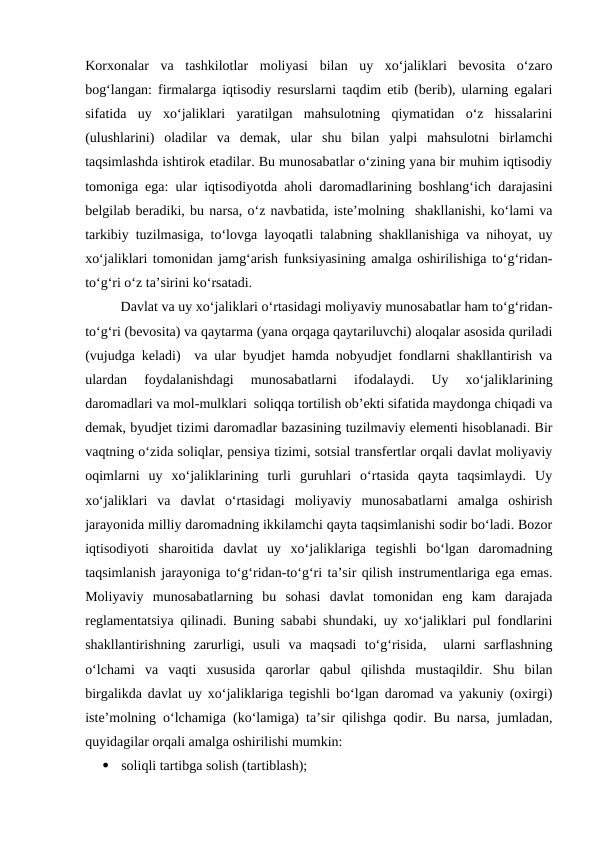 Korxonalar  va  tashkilotlar  moliyasi  bilan  uy  xo‘jaliklari  bevosita  o‘zaro
bog‘langan: firmalarga iqtisodiy resurslarni taqdim etib (berib), ularning egalari
sifatida  uy  xo‘jaliklari  yaratilgan  mahsulotning  qiymatidan  o‘z  hissalarini
(ulushlarini)  oladilar  va  demak,  ular  shu  bilan  yalpi  mahsulotni  birlamchi
taqsimlashda ishtirok etadilar. Bu munosabatlar o‘zining yana bir muhim iqtisodiy
tomoniga ega: ular iqtisodiyotda aholi daromadlarining boshlang‘ich darajasini
belgilab beradiki, bu narsa, o‘z navbatida, iste’molning  shakllanishi, ko‘lami va
tarkibiy tuzilmasiga, to‘lovga layoqatli talabning shakllanishiga va nihoyat, uy
xo‘jaliklari tomonidan jamg‘arish funksiyasining amalga oshirilishiga to‘g‘ridan-
to‘g‘ri o‘z ta’sirini ko‘rsatadi. 
Davlat va uy xo‘jaliklari o‘rtasidagi moliyaviy munosabatlar ham to‘g‘ridan-
to‘g‘ri (bevosita) va qaytarma (yana orqaga qaytariluvchi) aloqalar asosida quriladi
(vujudga keladi)  va ular byudjet hamda nobyudjet fondlarni shakllantirish va
ulardan  foydalanishdagi  munosabatlarni  ifodalaydi.  Uy  xo‘jaliklarining
daromadlari va mol-mulklari  soliqqa tortilish ob’ekti sifatida maydonga chiqadi va
demak, byudjet tizimi daromadlar bazasining tuzilmaviy elementi hisoblanadi. Bir
vaqtning o‘zida soliqlar, pensiya tizimi, sotsial transfertlar orqali davlat moliyaviy
oqimlarni  uy  xo‘jaliklarining  turli  guruhlari  o‘rtasida  qayta  taqsimlaydi.  Uy
xo‘jaliklari  va  davlat  o‘rtasidagi  moliyaviy  munosabatlarni  amalga  oshirish
jarayonida milliy daromadning ikkilamchi qayta taqsimlanishi sodir bo‘ladi. Bozor
iqtisodiyoti  sharoitida  davlat  uy  xo‘jaliklariga  tegishli  bo‘lgan  daromadning
taqsimlanish jarayoniga to‘g‘ridan-to‘g‘ri ta’sir qilish instrumentlariga ega emas.
Moliyaviy  munosabatlarning  bu  sohasi  davlat  tomonidan  eng  kam  darajada
reglamentatsiya qilinadi. Buning sababi shundaki, uy xo‘jaliklari pul fondlarini
shakllantirishning  zarurligi,  usuli  va  maqsadi  to‘g‘risida,   ularni  sarflashning
o‘lchami  va  vaqti  xususida  qarorlar  qabul  qilishda  mustaqildir.  Shu  bilan
birgalikda davlat uy xo‘jaliklariga tegishli bo‘lgan daromad va yakuniy (oxirgi)
iste’molning o‘lchamiga (ko‘lamiga) ta’sir qilishga qodir. Bu narsa, jumladan,
quyidagilar orqali amalga oshirilishi mumkin:

soliqli tartibga solish (tartiblash);
