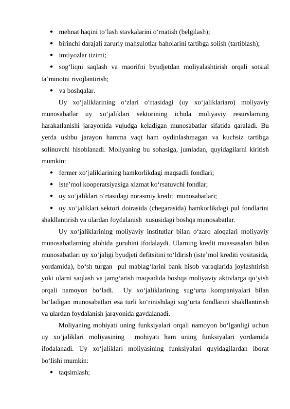 
mehnat haqini to‘lash stavkalarini o‘rnatish (belgilash);

birinchi darajali zaruriy mahsulotlar baholarini tartibga solish (tartiblash);

imtiyozlar tizimi;

sog‘liqni  saqlash  va  maorifni  byudjetdan  moliyalashtirish  orqali  sotsial
ta’minotni rivojlantirish;

va boshqalar.
Uy  xo‘jaliklarining  o‘zlari  o‘rtasidagi  (uy  xo‘jaliklariaro)  moliyaviy
munosabatlar  uy  xo‘jaliklari  sektorining  ichida  moliyaviy  resurslarning
harakatlanishi jarayonida vujudga keladigan munosabatlar sifatida qaraladi. Bu
yerda  ushbu  jarayon  hamma  vaqt  ham  oydinlashmagan  va  kuchsiz  tartibga
solinuvchi hisoblanadi. Moliyaning bu sohasiga, jumladan, quyidagilarni kiritish
mumkin:

fermer xo‘jaliklarining hamkorlikdagi maqsadli fondlari;

iste’mol kooperatsiyasiga xizmat ko‘rsatuvchi fondlar;

uy xo‘jaliklari o‘rtasidagi norasmiy kredit  munosabatlari;

uy xo‘jaliklari sektori doirasida (chegarasida) hamkorlikdagi pul fondlarini
shakllantirish va ulardan foydalanish  xususidagi boshqa munosabatlar.
Uy xo‘jaliklarining moliyaviy institutlar bilan o‘zaro aloqalari moliyaviy
munosabatlarning alohida guruhini ifodalaydi. Ularning kredit muassasalari bilan
munosabatlari uy xo‘jaligi byudjeti defitsitini to‘ldirish (iste’mol krediti vositasida,
yordamida), bo‘sh turgan  pul mablag‘larini bank hisob varaqlarida joylashtirish
yoki ularni saqlash va jamg‘arish maqsadida boshqa moliyaviy aktivlarga qo‘yish
orqali  namoyon  bo‘ladi.   Uy  xo‘jaliklarining  sug‘urta  kompaniyalari  bilan
bo‘ladigan munosabatlari esa turli ko‘rinishdagi sug‘urta fondlarini shakllantirish
va ulardan foydalanish jarayonida gavdalanadi.
Moliyaning mohiyati uning funksiyalari orqali namoyon bo‘lganligi uchun
uy  xo‘jaliklari  moliyasining   mohiyati  ham  uning  funksiyalari  yordamida
ifodalanadi.  Uy  xo‘jaliklari  moliyasining  funksiyalari  quyidagilardan  iborat
bo‘lishi mumkin:

taqsimlash;
