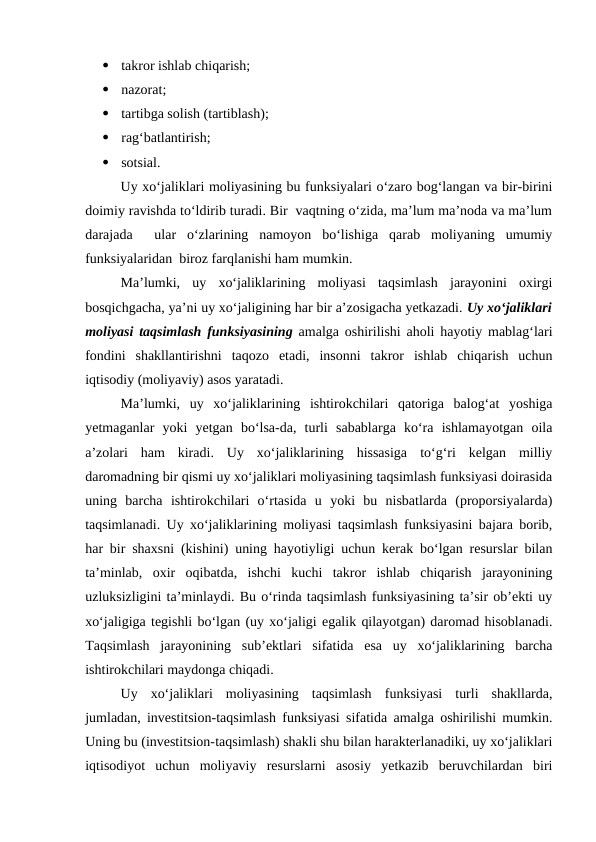 
takror ishlab chiqarish;

nazorat;

tartibga solish (tartiblash);

rag‘batlantirish;

sotsial.
Uy xo‘jaliklari moliyasining bu funksiyalari o‘zaro bog‘langan va bir-birini
doimiy ravishda to‘ldirib turadi. Bir  vaqtning o‘zida, ma’lum ma’noda va ma’lum
darajada   ular  o‘zlarining  namoyon  bo‘lishiga  qarab  moliyaning  umumiy
funksiyalaridan  biroz farqlanishi ham mumkin.
Ma’lumki,  uy  xo‘jaliklarining  moliyasi  taqsimlash  jarayonini  oxirgi
bosqichgacha, ya’ni uy xo‘jaligining har bir a’zosigacha yetkazadi. Uy xo‘jaliklari
moliyasi taqsimlash funksiyasining amalga oshirilishi aholi hayotiy mablag‘lari
fondini  shakllantirishni  taqozo  etadi,  insonni  takror  ishlab  chiqarish  uchun
iqtisodiy (moliyaviy) asos yaratadi.
Ma’lumki,  uy  xo‘jaliklarining  ishtirokchilari  qatoriga  balog‘at  yoshiga
yetmaganlar  yoki  yetgan  bo‘lsa-da,  turli  sabablarga  ko‘ra  ishlamayotgan  oila
a’zolari  ham  kiradi.  Uy  xo‘jaliklarining  hissasiga  to‘g‘ri  kelgan  milliy
daromadning bir qismi uy xo‘jaliklari moliyasining taqsimlash funksiyasi doirasida
uning  barcha  ishtirokchilari  o‘rtasida  u  yoki  bu  nisbatlarda  (proporsiyalarda)
taqsimlanadi. Uy xo‘jaliklarining moliyasi taqsimlash funksiyasini bajara borib,
har bir shaxsni (kishini) uning hayotiyligi uchun kerak bo‘lgan resurslar bilan
ta’minlab,  oxir  oqibatda,  ishchi  kuchi  takror  ishlab  chiqarish  jarayonining
uzluksizligini ta’minlaydi. Bu o‘rinda taqsimlash funksiyasining ta’sir ob’ekti uy
xo‘jaligiga tegishli bo‘lgan (uy xo‘jaligi egalik qilayotgan) daromad hisoblanadi.
Taqsimlash  jarayonining  sub’ektlari  sifatida  esa  uy  xo‘jaliklarining  barcha
ishtirokchilari maydonga chiqadi.
Uy  xo‘jaliklari  moliyasining  taqsimlash  funksiyasi  turli  shakllarda,
jumladan, investitsion-taqsimlash funksiyasi sifatida amalga oshirilishi mumkin.
Uning bu (investitsion-taqsimlash) shakli shu bilan harakterlanadiki, uy xo‘jaliklari
iqtisodiyot  uchun  moliyaviy  resurslarni  asosiy  yetkazib  beruvchilardan  biri
