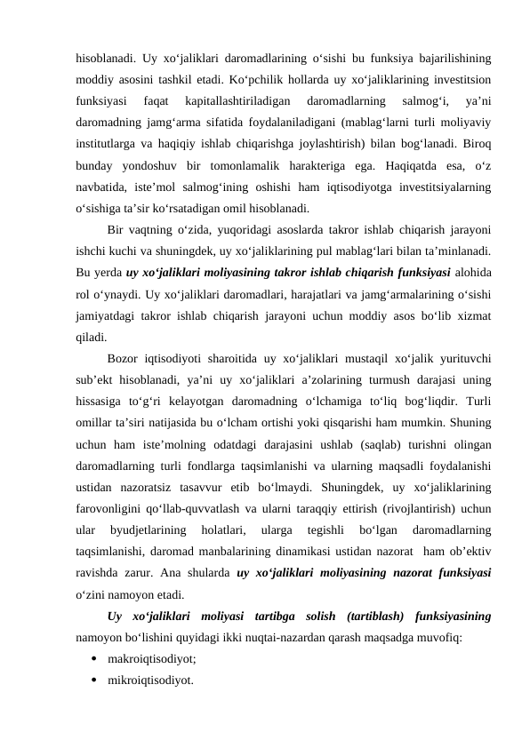 hisoblanadi. Uy xo‘jaliklari daromadlarining o‘sishi bu funksiya bajarilishining
moddiy asosini tashkil etadi. Ko‘pchilik hollarda uy xo‘jaliklarining investitsion
funksiyasi  faqat  kapitallashtiriladigan  daromadlarning  salmog‘i,  ya’ni
daromadning jamg‘arma sifatida foydalaniladigani (mablag‘larni turli moliyaviy
institutlarga va haqiqiy ishlab chiqarishga joylashtirish) bilan bog‘lanadi. Biroq
bunday  yondoshuv  bir  tomonlamalik  harakteriga  ega.  Haqiqatda  esa,  o‘z
navbatida,  iste’mol  salmog‘ining  oshishi  ham  iqtisodiyotga  investitsiyalarning
o‘sishiga ta’sir ko‘rsatadigan omil hisoblanadi.
Bir vaqtning o‘zida, yuqoridagi asoslarda takror ishlab chiqarish jarayoni
ishchi kuchi va shuningdek, uy xo‘jaliklarining pul mablag‘lari bilan ta’minlanadi.
Bu yerda uy xo‘jaliklari moliyasining takror ishlab chiqarish funksiyasi alohida
rol o‘ynaydi. Uy xo‘jaliklari daromadlari, harajatlari va jamg‘armalarining o‘sishi
jamiyatdagi takror ishlab chiqarish jarayoni uchun moddiy asos bo‘lib xizmat
qiladi. 
Bozor iqtisodiyoti  sharoitida uy xo‘jaliklari  mustaqil  xo‘jalik yurituvchi
sub’ekt  hisoblanadi,  ya’ni  uy  xo‘jaliklari  a’zolarining  turmush  darajasi  uning
hissasiga  to‘g‘ri  kelayotgan  daromadning  o‘lchamiga  to‘liq  bog‘liqdir.  Turli
omillar ta’siri natijasida bu o‘lcham ortishi yoki qisqarishi ham mumkin. Shuning
uchun  ham  iste’molning  odatdagi  darajasini  ushlab  (saqlab)  turishni  olingan
daromadlarning turli fondlarga taqsimlanishi va ularning maqsadli foydalanishi
ustidan  nazoratsiz  tasavvur  etib  bo‘lmaydi.  Shuningdek,  uy  xo‘jaliklarining
farovonligini qo‘llab-quvvatlash va ularni taraqqiy ettirish (rivojlantirish) uchun
ular  byudjetlarining  holatlari,  ularga  tegishli  bo‘lgan  daromadlarning
taqsimlanishi, daromad manbalarining dinamikasi ustidan nazorat  ham ob’ektiv
ravishda  zarur. Ana shularda  uy xo‘jaliklari moliyasining nazorat  funksiyasi
o‘zini namoyon etadi.
Uy  xo‘jaliklari  moliyasi  tartibga  solish  (tartiblash)  funksiyasining
namoyon bo‘lishini quyidagi ikki nuqtai-nazardan qarash maqsadga muvofiq:

makroiqtisodiyot;

mikroiqtisodiyot.
