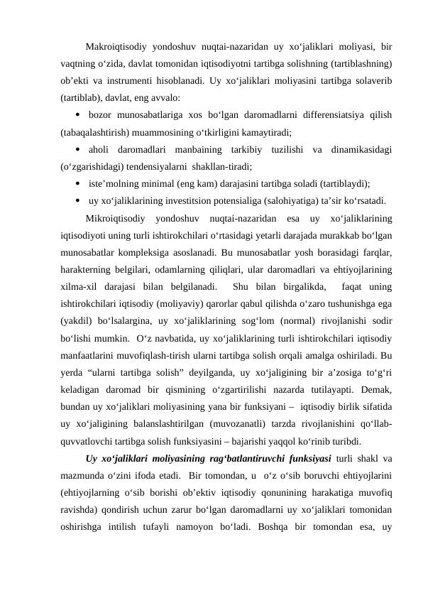 Makroiqtisodiy  yondoshuv  nuqtai-nazaridan  uy  xo‘jaliklari  moliyasi,  bir
vaqtning o‘zida, davlat tomonidan iqtisodiyotni tartibga solishning (tartiblashning)
ob’ekti va instrumenti hisoblanadi. Uy xo‘jaliklari moliyasini tartibga solaverib
(tartiblab), davlat, eng avvalo:

bozor  munosabatlariga  xos  bo‘lgan  daromadlarni  differensiatsiya  qilish
(tabaqalashtirish) muammosining o‘tkirligini kamaytiradi;

aholi  daromadlari  manbaining  tarkibiy  tuzilishi  va  dinamikasidagi
(o‘zgarishidagi) tendensiyalarni  shakllan-tiradi;

iste’molning minimal (eng kam) darajasini tartibga soladi (tartiblaydi);

uy xo‘jaliklarining investitsion potensialiga (salohiyatiga) ta’sir ko‘rsatadi.
Mikroiqtisodiy  yondoshuv  nuqtai-nazaridan  esa  uy  xo‘jaliklarining
iqtisodiyoti uning turli ishtirokchilari o‘rtasidagi yetarli darajada murakkab bo‘lgan
munosabatlar kompleksiga asoslanadi. Bu munosabatlar yosh borasidagi farqlar,
harakterning belgilari, odamlarning qiliqlari, ular daromadlari va ehtiyojlarining
xilma-xil  darajasi  bilan  belgilanadi.   Shu  bilan  birgalikda,   faqat  uning
ishtirokchilari iqtisodiy (moliyaviy) qarorlar qabul qilishda o‘zaro tushunishga ega
(yakdil)  bo‘lsalargina,  uy  xo‘jaliklarining  sog‘lom  (normal)  rivojlanishi  sodir
bo‘lishi mumkin.  O‘z navbatida, uy xo‘jaliklarining turli ishtirokchilari iqtisodiy
manfaatlarini muvofiqlash-tirish ularni tartibga solish orqali amalga oshiriladi. Bu
yerda “ularni tartibga solish” deyilganda, uy xo‘jaligining bir a’zosiga to‘g‘ri
keladigan  daromad  bir  qismining  o‘zgartirilishi  nazarda  tutilayapti.  Demak,
bundan uy xo‘jaliklari moliyasining yana bir funksiyani –  iqtisodiy birlik sifatida
uy  xo‘jaligining  balanslashtirilgan  (muvozanatli)  tarzda  rivojlanishini  qo‘llab-
quvvatlovchi tartibga solish funksiyasini – bajarishi yaqqol ko‘rinib turibdi.
Uy xo‘jaliklari moliyasining rag‘batlantiruvchi funksiyasi turli shakl va
mazmunda o‘zini ifoda etadi.  Bir tomondan, u  o‘z o‘sib boruvchi ehtiyojlarini
(ehtiyojlarning o‘sib borishi  ob’ektiv iqtisodiy qonunining harakatiga muvofiq
ravishda) qondirish uchun zarur bo‘lgan daromadlarni uy xo‘jaliklari tomonidan
oshirishga  intilish  tufayli  namoyon  bo‘ladi.  Boshqa  bir  tomondan  esa,  uy
